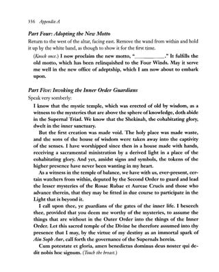 336 Appendix A
Part Four: Adopting the New Motto
Return to the west of the altar, facing east. Remove the wand from within and hold
it up by the white band, as though to show it for the first time.
(Knock once.) I now proclaim the new motto, " ." It fulfills the
old motto, which has been relinquished to the Four Wmds. May it serve
me well in the new office of adeptship, which I am now about to embark
upon.
Part Five: Jnvoking the Inner Order Guardians
Speak very somberly:
I know that the mystic temple, which was erected of old by wisdom, as a
witness to the mysteries that are above the sphere ofknowledge, doth abide
in the Supernal Triad. We know that the Shekinah, the cohabitating glory,
dwelt in the inner sanctuary.
But the first creation was made void. The holy place was made waste,
and the sons of the house of wisdom were taken away into the captivity
of the senses. I have worshipped since then in a house made with hands,
receiving a sacramental ministration by a derived light in a place of the
cohabitating glory. And yet, amidst signs and symbols, the tokens of the
higher presence have never been wanting in my heart.
As a witness in the temple ofbalance, we have with us, ever-present, cer-
tain watchers from within, deputed by the Second Order to guard and lead
the lesser mysteries of the Rosae Rubae et Aureae Crucis and those who
advance therein, that they may be fitted in due course to participate in the
Light that is beyond it.
I call upon thee, ye guardians of the gates of the inner life. I beseech
thee, provided that you deem me worthy of the mysteries, to assume the
things that are without in the Outer Order into the things of the Inner
Order. Let this sacred temple of the Divine be therefore assumed into thy
presence that I may, by the virtue of my destiny as an immortal spark of
Ain Sopb Aur, call forth the governance of the Supernals herein.
Cum potestate et gloria, amen benedictus dominus deus noster qui de-
dit nobis hoc signum. (Touch the breast.)
 