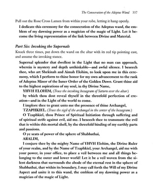 The Consecration ofthe Adeptus Wand 337
Pull out the Rose Cross Lamen from within your robe, letting it hang openly.
I dedicate this ceremony for the consecration ofthe Adeptus wand, the em-
blem of my dawning power as a magician of the magic of Light. Let it be-
come the living representation ofthe link between Divine and Material.
Part Six: Invoking the Supernals
Knock three times, put down the wand on the altar with its red tip pointing east,
and assume the invoking stance.
Supernal splendor that dwellest in the Light that no man can approach,
wherein is mystery and depth unthinkable-and awful silence. I beseech
thee, who art Shekinah and Aimah Elohim, to look upon me in this cere-
mony, which I perform to thine honor for my own advancement to the rank
ofAdeptus Minor of the Inner Order ofthe Golden Dawn. Grant thine aid
to the highest aspirations ofmy soul, in thy Divine Name,
YHVH ELOHIM, (Trace the invoking hexagram ofSaturn over the altar.)
by which thou dost reveal thyself in the threefold perfection of cre-
ation-and in the Light of the world to come.
I implore thee to grant unto me the presence of thine Archangel,
TZAPHKIEL. (Trace the sigil ofthe archangel in the center ofthe hexagram.)
o Tzaphkiel, thou Prince of Spiritual Initiation through suffering and
of spiritual strife against evil, aid me. I beseech thee to transmute the evil
that is within this mortal shell, by the threefold binding ofmy earthly parts
and passions.
o ye seats ofpower of the sphere of Shabbathai,
ARALIM,
I conjure thee by the mighty Name ofYHVH Elohim, the Divine Ruler
ofyour realm, and by the Name ofTzaphkiel, your Archangel, aid me with
your power, in your office, to place a veil between me and all things be-
longing to the outer and lower world! Let it be a veil woven from the si-
lent darkness that surrounds the abode of the eternal rest in the sphere of
Shabbathai, that within its boundary, I may call forth the Will ofmy Divine
Aspect and unite it to this wand, the emblem of my dawning power as a
magician of the magic ofLight.
 