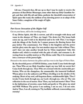 338 Appendix A
Lift me, I beseech thee, lift me up so that I may be made to receive the
presence of that Divine Messenger, none other than my Holy Guardian An-
gel, and that with His aid and thine, perform the threefold consecration of
Spirit upon this wand, the emblem ofmy dawning power as an adept of the
Inner Order, a magician ofthe magic ofLight.
Knock thrice.
Part Seven: Invocation ofthe Higher Self
Get on your knees, still in the invoking stance.
o my Divine Spirit, this life is sorrow, and all is wrought with decay and
waste in the absence of Thee, my Angel. The desire for Thy house hath
eaten me up, and I wish to be dissolved and to be with Thee. I no longer
seek the things of the Earth, for I cannot possess the fleeting forces that
pass before Thy countenance. For Thine is the kingdom and the power
and the glory unto the ages. For not another step can I take without Thee,
and I dare not take another breath but by Thine inspiration! Take this
shadow-self, which is wracked with the pain of exile, and consume it, di-
verting from its earthly motives to Thy Divine ends! May it be transmuted
into a conveyor of the purest light.
Proceed to the station between the pillars and face west in the Sign of Osiris Slain.
By the threefold power ofYHVH Elohim, come forth! Come forth through
me, Thou Who art my Holy Guardian Angel, my true Self, my secret fire!
Come forth through me, Thou Who art crowned with the unutterable per-
fection, Who art the changeless, the unnameable, the immortal Godhead,
Whose place is in the unknown and Whose dwelling is in the abodes ofthe
undying. Heart ofmy soul, self-begotten flame, unfathomable light, Thee I
invoke! Come forth through me, my Lord-through me, who art Thy vain
reflection in the sea ofmatter. Hear Thou, my lord and master! Hear Thou
in the habitations ofeternity; come forth and purify to Thy glory my mind
and Will! Without Thy power I am nothing, I am no one, I do not exist.
And in Thee, I am all, existing in Thy ineffable selthood, transcending even
eternity!
 