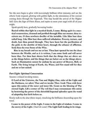 The Consecration ofthe Adeptus Wand 339
See the aura begin to glow with increasingly brilliant white intensity, and see the
etheric body respond, glowing with golden light, to the stimulation of the current
coming down through the Supernals. This may herald the arrival of the Higher
Self. Give the Sign of Osiris Risen, and aspire to meet your angel with all of your
might.
Speak quietly here, gradually becoming louder:
Buried within that light in a mystical death, I come. Rising again in a mys-
tical resurrection, cleansed and purified through Him our master, thou re-
ceivest me, 0 thou newborn dweller of the invisible. Like Him hast thou
toiled long. Like Him hast thou suffered tribulation. Poverty, torture, and
death, hast thou passed through. They have been but the purification of
the gold, in the alembic of thine heart, through the athanor of affliction.
Seek thou the true Stone of the Wise.
Rise in my breath and see me at last. Thou hast opened for me the door
between the Worlds, and as it is written, I am come forth and will never
leave thee. For thou hast shown forth that the things that are above are
as the things below, and the things that are below are as the things above.
Such an illumination cannot be undone by any power of Heaven, Hell, or
Earth. The living beings of Earth, Air, Water, and Fire stand still for thee
and me at last united.
Part Eight: Spiritual Consecration
Assume a relaxed invoking stance.
o Lord of the Universe, the Vast and Mighty One, ruler of the Light and
the Darkness, we adore Thee and we invoke Thee. Look Thou with favor
upon this union of the outer and inner life. Grant us the blessing of Thy
eternal Light. Lift a corner ofThy veil that I may consummate this union
by bestowing the power ofthe threefold Supernal splendor upon the wand
ofadeptship that lieth before us.
Slowly walk to the altar (three steps), visualizing the brilliance descending upon the
wand.
I come in the power of the Light. I come in the Light ofwisdom. I come in
the mercy ofthe Light. (Touch the wand.) The Light hath healing in its wings.
 