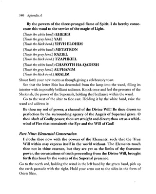 340 Appendix A
By the powers of the three-pronged flame of Spirit, I do hereby conse-
crate this wand to the service ofthe magic ofLight.
(Touch the white band.) EHEIEH
(Touch the gray band.) YAH
(Touch the black band.) YHVH ELOHIM
(Touch the white band.) METATRON
(Touch the gray band.) RAZIEL
(Touch the black band.) TZAPHKIEL
(Touch the white band.) CHAYOTH HA-QADESH
(Touch the gray band.) AUPHANIM
(Touch the black band.) ARALIM
Shout forth your new motto as though giving a celebratory toast.
See that the letter Shin has descended from the lamp into the wand, filling its
interior with impossibly brilliant radiance. Knock once and feel the presence of the
Shekinah, the power of the Supemals, holding that brilliance within the wand.
Go to the west of the altar to face east. Holding it by the white band, raise the
wand and address it:
Be thou my rod of power, a channel of the Divine Will! Be thou drawn to
perfection by the surrounding agency of the Angels of Supernal grace. 0
thou shaft ofGodly power, thou art straight and direct; thou art as a whirl-
wind ofFire that containeth the Eye and the Will of God!
Part Nine: Elemental Consecration
I clothe thee now with the powers of the Elements, such that the True
Will within may express itself in the world without. The Elements touch
thee not in thine essence, but they are yet as the limbs of thy fearsome
power, the coruscations oftruth proceeding from the Divine Will, brought
forth this hour by the vortex ofthe Supernal presence.
Go to the north and, holding the wand in the left hand by the green band, pick up
the earth pantacle with the right. Hold your arms out to the sides in the form of
Osiris Slain.
 