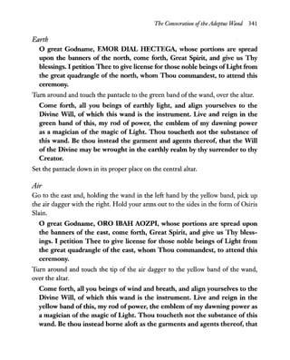 The Consecration ofthe Adeptus Wand 341
Earth
o great Godname, EMOR DIAL HECTEGA, whose portions are spread
upon the banners of the north, come forth, Great Spirit, and give us Thy
blessings. I petition Thee to give license for those noble beings ofLight from
the great quadrangle of the north, whom Thou commandest, to attend this
ceremony.
Turn around and touch the pantacle to the green band ofthe wand, over the altar.
Come forth, all you beings of earthly light, and align yourselves to the
Divine Will, of which this wand is the instrument. Live and reign in the
green band of this, my rod of power, the emblem of my dawning power
as a magician of the magic of Light. Thou toucheth not the substance of
this wand. Be thou instead the garment and agents thereof, that the Will
of the Divine may be wrought in the earthly realm by thy surrender to thy
Creator.
Set the pantacle down in its proper place on the central altar.
Air
Go to the east and, holding the wand in the left hand by the yellow band, pick up
the air dagger with the right. Hold your arms out to the sides in the form of Osiris
Slain.
o great Godname, ORO IBAH AOZPI, whose portions are spread upon
the banners of the east, come forth, Great Spirit, and give us Thy bless-
ings. I petition Thee to give license for those noble beings of Light from
the great quadrangle of the east, whom Thou commandest, to attend this
ceremony.
Turn around and touch the tip of the air dagger to the yellow band of the wand,
over the altar.
Come forth, all you beings ofwind and breath, and align yourselves to the
Divine Will, of which this wand is the instrument. Live and reign in the
yellow band ofthis, my rod ofpower, the emblem ofmy dawning power as
a magician of the magic of Light. Thou toucheth not the substance of this
wand. Be thou instead borne aloft as the garments and agents thereof, that
 