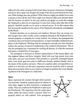 The First Steps 31
reflected in the mind, associated with certain ideas, becomes a focal point ofintegrity
and power that is quite real. Imagine the image ofthe Sun in your heart for five min-
utes. What feelings does this produce? What behavior might you exhibit ifyou were
to picture it there all the time? How might your behavior affect your fortunes then?
And the fortunes of others? In this way, symbols and glyphs are tools that reshape
the Nephesch to allow for an impression to arise from realms other than that of the
physical. Symbols actually can be made to channel power. To do this requires that
they be properly visualized in the mirror ofthe Nephesch and properly contemplated
by the Ruach.
Symbols therefore act as attractors and repulsors. Because they can convey cer-
tain energies from other worlds, certain complexes floating in the N ephesch have a
natural sympathy or antipathy for certain symbols. For instance, the pentagram has
a tendency, due to its learned correspondences, to repel materially conditioned com-
plexes in the Nephesch. Working with the pentagram correctly over time therefore
reduces the amount of material conditioning in the student's subconscious. This is
why the pentagram has a reputation for warding off demons. It is like the scarecrow
that keeps a cornfield free ofscavengers.
The pentagram is foremost an abstract representation of the human figure, one
that suggests balance and fierce integrity. Stand with your legs spread, your arms
wide open, and your eyes forward. Feel yourself as a powerful, archetypal human
form, come forth upon this earth to fulfill your divinely ordained destiny. Such is
the nature of this symbol, and more. There are countless other correspondences at-
tached to it that bear out this same impression, and you would do well to research
them and accumulate them in your mind as you begin to perform the Lesser Banish-
ing Ritual of the Pentagram on a daily basis.
Space
Space represents the medium through which symbols
can interrelate. Symbols, properly placed in relation to
each other, suggest by their interaction a nonphysical
reality. They can condition the Nephesch to open up to
the Neschamah. The impression that the empty space
makes within the mind is itself a conveyor when it is
properly staked out with symbols. Four pentagrams
Air
A
V
Earth
Spirit
Water
V
h.
Fire
 
