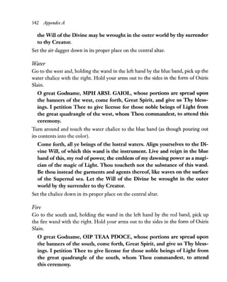 342 AppendixA
the Will ofthe Divine may be wrought in the outer world by thy surrender
to thy Creator.
Set the air dagger down in its proper place on the central altar.
Water
Go to the west and, holding the wand in the left hand by the blue band, pick up the
water chalice with the right. Hold your arms out to the sides in the form of Osiris
Slain.
o great Godname,.MPH ARSL GAIOL, whose portions are spread upon
the banners of the west, come forth, Great Spirit, and give us Thy bless-
ings. I petition Thee to give license for those noble beings of Light from
the great quadrangle of the west, whom Thou commandest, to attend this
ceremony.
Turn around and touch the water chalice to the blue band (as though pouring out
its contents into the color).
Come forth, all ye beings of the lustral waters. Align yourselves to the Di-
vine Will, of which this wand is the instrument. Live and reign in the blue
band of this, my rod ofpower, the emblem ofmy dawning power as a magi-
cian of the magic of Light. Thou toucheth not the substance of this wand.
Be thou instead the garments and agents thereof, like waves on the surface
of the Supernal sea. Let the Will of the Divine be wrought in the outer
world by thy surrender to thy Creator.
Set the chalice down in its proper place on the central altar.
Fire
Go to the south and, holding the wand in the left hand by the red band, pick up
the fire wand with the right. Hold your arms out to the sides in the form of Osiris
Slain.
o great Godname, OIP TEAA PDOCE, whose portions are spread upon
the banners of the south, come forth, Great Spirit, and give us Thy bless-
ings. I petition Thee to give license for those noble beings of Light from
the great quadrangle of the south, whom Thou commandest, to attend
this ceremony.
 