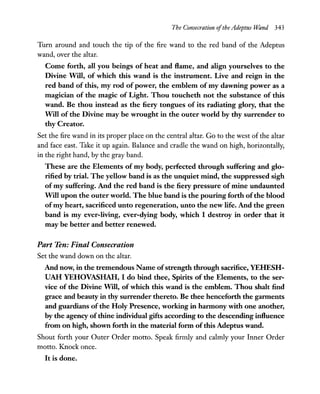 The Consecration ofthe Adeptus Wand 343
Turn around and touch the tip of the fire wand to the red band of the Adeptus
wand, over the altar.
Come forth, all you beings of heat and flame, and align yourselves to the
Divine Will, of which this wand is the instrument. Live and reign in the
red band of this, my rod of power, the emblem of my dawning power as a
magician of the magic of Light. Thou toucheth not the substance of this
wand. Be thou instead as the fiery tongues of its radiating glory, that the
Will of the Divine may be wrought in the outer world by thy surrender to
thy Creator.
Set the fire wand in its proper place on the central altar. Go to the west of the altar
and face east. Take it up again. Balance and cradle the wand on high, horizontally,
in the right hand, by the gray band.
These are the Elements of my body, perfected through suffering and glo-
rified by trial. The yellow band is as the unquiet mind, the suppressed sigh
of my suffering. And the red band is the fiery pressure of mine undaunted
Will upon the outer world. The blue band is the pouring forth ofthe blood
ofmy heart, sacrificed unto regeneration, unto the new life. And the green
band is my ever-living, ever-dying body, which I destroy in order that it
may be better and better renewed.
Part Ten: Final Consecration
Set the wand down on the altar.
And now, in the tremendous Name ofstrength through sacrifice, YEHESH-
UAH YEHOVASHAH, I do bind thee, Spirits of the Elements, to the ser-
vice of the Divine Will, of which this wand is the emblem. Thou shalt find
grace and beauty in thy surrender thereto. Be thee henceforth the garments
and guardians of the Holy Presence, working in harmony with one another,
by the agency ofthine individual gifts according to the descending influence
from on high, shown forth in the material form ofthis Adeptus wand.
Shout forth your Outer Order motto. Speak firmly and calmly your Inner Order
motto. Knock once.
It is done.
 