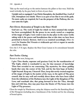 344 Appendix A
Take up the wand and go to the station between the pillars to face west. Hold the
wand vertically, by the gray band, in front ofyour chest.
Upright and so equipped, I am Osiris Onnophris, the Justified One, Lord of
Life, triumphant over death. There is no part of me that is not of the gods.
No more oaths are required, for I am the preparer of the Pathway, the res-
cuer unto the Light.
Part Eleven: Restoration ofTemple to the Outer World
God save us. The work of Light for which we have assumed this temple
has been accomplished. By the power in me newly vested as a magician
of the magic of Light, I now remit it into its due place in the outer world,
taking with it the graces and benedictions that at this time we have been
permitted to bestow thereon. And it is so remitted accordingly. (Ulave the
wand.) In Nomine Dei Viventis et vivificantis qui vivit et regnet in saecula
saeculorum.Aunen.
Give the L-V-X signs. Replace the Rose Cross Lamen to its concealment beneath
the robe.
Part Twelve: Closing
Return to the west, facing east.
I give Thee thanks, supreme and gracious God, for the manifestation of
Thy Light, which is vouchsafed to me, for that measure of knowledge
Thou hast revealed to me concerning Thy mysteries, for those guiding
hands that raise the corner of the Veil, and for the firm hope of further
Light beyond. Keep me, I beseech Thee, keep this newly created magician
of the magic of Light in the justice of the ways, in the spirit of Thy great
council, that he may well and worthily direct those who have been called
from the tribulation ofthe Darkness into the Light ofthe Kingdom ofThy
Love; and vouchsafe also, that going forward in love for Thee, through
him and with him, they may pass from the Desire of Thy house into the
Light ofThy presence.
Close the temple by Watchtower, using the Adeptus wand for the Banishing Ritual
of the Hexagram (including also a banishment of the Aralim) and for the releasing
ofbound spirits.
 