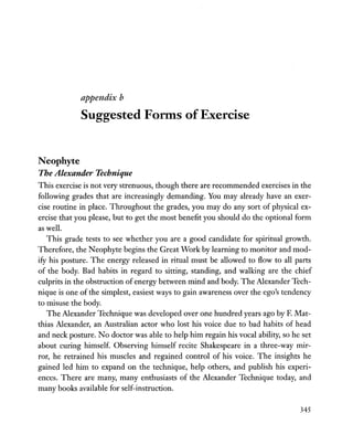 aiJi)cnatx b
Suggested Forms of Exercise
Neophyte
The Alexander Technique
This exercise is not very strenuous, though there are recommended exercises in the
following grades that are increasingly demanding. You may already have an exer-
cise routine in place. Throughout the grades, you may do any sort of physical ex-
ercise that you please, but to get the most benefit you should do the optional form
as well.
This grade tests to see whether you are a good candidate for spiritual growth.
Therefore, the Neophyte begins the Great Work by learning to monitor and mod-
ify his posture. The energy released in ritual must be allowed to flow to all parts
of the body. Bad habits in regard to sitting, standing, and walking are the chief
culprits in the obstruction of energy between mind and body. The Alexander Tech-
nique is one of the simplest, easiest ways to gain awareness over the ego's tendency
to misuse the body.
The Alexander Technique was developed over one hundred years ago by F. Mat-
thias Alexander, an Australian actor who lost his voice due to bad habits of head
and neck posture. No doctor was able to help him regain his vocal ability, so he set
about curing himself. Observing himself recite Shakespeare in a three-way mir-
ror, he retrained his muscles and regained control of his voice. The insights he
gained led him to expand on the technique, help others, and publish his experi-
ences. There are many, many enthusiasts of the Alexander Technique today, and
many books available for self-instruction.
345
 