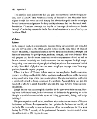 346 Appendix B
This exercise does not require that you get a teacher from a certified organiza-
tion, such as AmSAT (the American Society of Teachers of the Alexander Tech-
nique), though that would be ideal. Simply find a book that spells out the technique
for self-instruction and practice for forty to fifty minutes a day, two days each week.
Remember, ifboredom crops up, you may be on the verge of an important break-
through. Continuing an exercise in the face of such resistance is one of the keys to
the Great Work.
Zelator
Pilates
In the magical work, it is important to become strong in both mind and body, for
the one corresponds to the other. Zelator focuses on the very basics of physical
reality. Therefore, it becomes important now to develop foundational strength and
flexibility that make for good posture, mobility, strength, and overall vitality. This
will prepare you for the more strenuous exercise requirements ahead, as well as
for the states of receptivity and bodily awareness that are required for high magic.
Integrating your awareness ofyour physical body requires a down-to-earth kind of
activity. Some kind of physical exercise, even though you may opt out of these sug-
gestions, is crucial to your progress.
Pilates is a form of Western holistic exercise that emphasizes bodily awareness,
posture, breathing, and flexibility. It has a definite mechanical focus, unlike the more
ambiguous Hatha Yoga of the Eastern disciplines. The physical exercise in Zelator
is specifically aimed to bring about pain-free mobility. Accomplishing this gets the
mind off of efforts to avoid discomfort and sets the stage for it to focus on some-
thing more.
Joseph Pilates was an accomplished athlete in the early twentieth century. Hav-
ing been sickly from birth, he had overcome his infirmities by pursuing an active
lifestyle in which he mastered the sports of skiing, gymnastics, diving, and body-
building.1
His great experience with sports, combined with an intense awareness ofhis own
limitations, led him to develop exercises that optimize the fundamental mobility of
the body. He eventually became an instructor of his own technique in New York
during the 1920s. A majority of the professional dancers in the city studied under
him at his studio at 939 Eighth Avenue.2
 