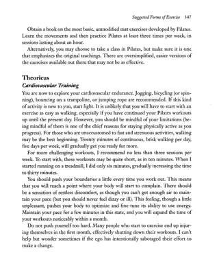 Suggested Forms ofExercise 347
Obtain a book on the most basic, unmodified mat exercises developed by Pilates.
Learn the movements and then practice Pilates at least three times per week, in
sessions lasting about an hour.
Alternatively, you may choose to take a class in Pilates, but make sure it is one
that emphasizes the original teachings. There are oversimplified, easier versions of
the exercises available out there that may not be as effective.
Theoricus
Cardiovascular Training
You are now to explore your cardiovascular endurance. Jogging, bicycling (or spin-
ning), bouncing on a trampoline, or jumping rope are recommended. If this kind
of activity is new to you, start light. It is unlikely that you will have to start with an
exercise as easy as walking, especially if you have continued your Pilates workouts
up until the present day. However, you should be mindful of your limitations (be-
ing mindful of them is one of the chief reasons for staying physically active as you
progress). For those who are unaccustomed to fast and strenuous activities, walking
may be the best beginning. Twenty minutes of continuous, brisk walking per day,
five days per week, will gradually get you ready for more.
For more challenging workouts, I recommend no less than three sessions per
week. To start with, these workouts may be quite short, as in ten minutes. When I
started running on a treadmill, I did only six minutes, gradually increasing the time
to thirty minutes.
You should push your boundaries a little every time you work out. This means
that you will reach a point where your body will start to complain. There should
be a sensation of restless discomfort, as though you can't get enough air to main-
tain your pace (but you should never feel dizzy or ill). This feeling, though a little
unpleasant, pushes your body to optimize and fine-tune its ability to use energy.
Maintain your pace for a few minutes in this state, and you will expand the time of
your workouts noticeably within a month.
Do not push yourself too hard. Many people who start to exercise end up injur-
ing themselves in the first month, effectively shutting down their workouts. I can't
help but wonder sometimes if the ego has intentionally sabotaged their effort to
make a change.
 