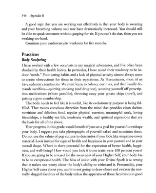 348 Appendix B
A good sign that you are working out effectively is that your body is sweating
and your breathing volume and rate have dramatically increased. You should still
be able to speak sentences without gasping for air. Ifyou can't do that, then you are
working too hard.
Continue your cardiovascular workouts for five months.
Practicus
Body Sculpting
I have worked with a few occultists in my magical adventures, and I've often been
shocked by their health habits. In particular, I have noted their tendency to be in-
door "nerds." Poor eating habits and a lack of physical activity almost always seem
to create obstructions for them in their aspirations. As Hermeticists, most of us
have sedentary tendencies. We must learn to balance our lives, and that usually de-
mands sacrifices-quitting smoking (and drug use), weaning yourself off prescrip-
tion medications (where possible), throwing away your potato chips (now!), and
getting a gym membership.
The body needs to feel like it is useful, like its evolutionary purpose is being ful-
filled. That means conscious direction from the mind that provides clean shelter,
nutritious and delicious food, regular physical exertion, meaningful work, loving
friendships, a healthy sex life, moderate wealth, and spiritual aspirations that are
the basis for all of the above.
Your progress in this grade would benefit ifyou set a goal for yourself to reshape
your body. I suggest you take photographs of yourself naked and scrutinize them.
Do not use the values of pop culture to determine if you look like magazine-cover
material. Look instead for signs ofhealth and happiness in your posture and in your
overall shape. Where is there potential for the expression of better health, happi-
ness, and well-being? How would you look if those traits were 100 percent yours?
Ifyou are going to be a vessel for the awareness ofyour Higher Self, your body has
to be in exceptional health. The bliss of union with your Divine Spark is so strong
that it makes one worry about the body's ability to withstand it. Presumably, your
Higher Self cares about you, and it is not going to draw closer and awaken the nor-
mally sluggish faculties of the body unless the apparatus of those faculties is in good
 