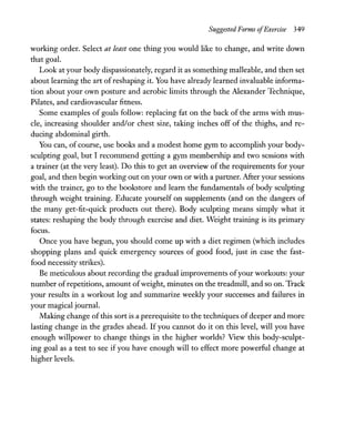 Suggested Forms ofExercise 349
working order. Select at least one thing you would like to change, and write down
that goal.
Look at your body dispassionately, regard it as something malleable, and then set
about learning the art of reshaping it. You have already learned invaluable informa-
tion about your own posture and aerobic limits through the Alexander Technique,
Pilates, and cardiovascular fitness.
Some examples of goals follow: replacing fat on the back of the arms with mus-
cle, increasing shoulder and/or chest size, taking inches off of the thighs, and re-
ducing abdominal girth.
You can, of course, use books and a modest home gym to accomplish your body-
sculpting goal, but I recommend getting a gym membership and two sessions with
a trainer (at the very least). Do this to get an overview of the requirements for your
goal, and then begin working out on your own or with a partner. After your sessions
with the trainer, go to the bookstore and learn the fundamentals of body sculpting
through weight training. Educate yourself on supplements (and on the dangers of
the many get-fit-quick products out there). Body sculpting means simply what it
states: reshaping the body through exercise and diet. Weight training is its primary
focus.
Once you have begun, you should come up with a diet regimen (which includes
shopping plans and quick emergency sources of good food, just in case the fast-
food necessity strikes).
Be meticulous about recording the gradual improvements ofyour workouts: your
number ofrepetitions, amount ofweight, minutes on the treadmill, and so on. Track
your results in a workout log and summarize weekly your successes and failures in
your magical journal.
Making change ofthis sort is a prerequisite to the techniques of deeper and more
lasting change in the grades ahead. If you cannot do it on this level, will you have
enough willpower to change things in the higher worlds? View this body-sculpt-
ing goal as a test to see if you have enough will to effect more powerful change at
higher levels.
 