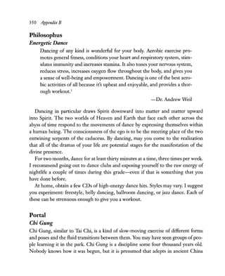 350 Appendix B
Philosophus
Energetic Dance
Dancing of any kind is wonderful for your body. Aerobic exercise pro-
motes general fitness, conditions your heart and respiratory system, stim-
ulates immunity and increases stamina. It also tones your nervous system,
reduces stress, increases oxygen flow throughout the body, and gives you
a sense ofwell-being and empowerment. Dancing is one ofthe best aero-
bic activities of all because it's upbeat and enjoyable, and provides a thor-
ough workout.3
-Dr. Andrew Weil
Dancing in particular draws Spirit downward into matter and matter upward
into Spirit. The two worlds of Heaven and Earth that face each other across the
abyss of time respond to the movements of dance by expressing themselves within
a human being. The consciousness of the ego is to be the meeting place of the two
entwining serpents of the caduceus. By dancing, may you come to the realization
that all of the dramas of your life are potential stages for the manifestation of the
divine presence.
For two months, dance for at least thirty minutes at a time, three times per week.
I recommend going out to dance clubs and exposing yourself to the raw energy of
nightlife a couple of times during this grade-even if that is something that you
have done before.
At home, obtain a few CDs of high-energy dance hits. Styles may vary. I suggest
you experiment: freestyle, belly dancing, ballroom dancing, or jazz dance. Each of
these can be strenuous enough to give you a workout.
Portal
Chi Gung
Chi Gung, similar to Tai Chi, is a kind of slow-moving exercise of different forms
and poses and the fluid transitions between them. You may have seen groups ofpeo-
ple learning it in the park. Chi Gung is a discipline some four thousand years old.
Nobody knows how it was begun, but it is presumed that adepts in ancient China
 
