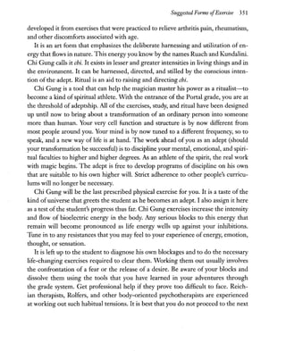 Suggested Forms ofExercise 351
developed it from exercises that were practiced to relieve arthritis pain, rheumatism,
and other discomforts associated with age.
It is an art form that emphasizes the deliberate harnessing and utilization of en-
ergy that flows in nature. This energyyou know by the names Ruach and Kundalini.
Chi Gung calls it chi. It exists in lesser and greater intensities in living things and in
the environment. It can be harnessed, directed, and stilled by the conscious inten-
tion of the adept. Ritual is an aid to raising and directing chi.
Chi Gung is a tool that can help the magician master his power as a ritualist-to
become a kind of spiritual athlete. With the entrance of the Portal grade, you are at
the threshold of adeptship. All of the exercises, study, and ritual have been designed
up until now to bring about a transformation of an ordinary person into someone
more than human. Your very cell function and structure is by now different from
most people around you. Your mind is by now tuned to a different frequency, so to
speak, and a new way of life is at hand. The work ahead of you as an adept (should
your transformation be successful) is to discipline your mental, emotional, and spiri-
tual faculties to higher and higher degrees. As an athlete of the spirit, the real work
with magic begins. The adept is free to develop programs of discipline on his own
that are suitable to his own higher will. Strict adherence to other people's curricu-
lums will no longer be necessary.
Chi Gung will be the last prescribed physical exercise for you. It is a taste of the
kind of universe that greets the student as he becomes an adept. I also assign it here
as a test of the student's progress thus far. Chi Gung exercises increase the intensity
and flow of bioelectric energy in the body. Any serious blocks to this energy that
remain will become pronounced as life energy wells up against your inhibitions.
Tune in to any resistances that you may feel to your experience of energy, emotion,
thought, or sensation.
It is left up to the student to diagnose his own blockages and to do the necessary
life-changing exercises required to clear them. Working them out usually involves
the confrontation of a fear or the release of a desire. Be aware of your blocks and
dissolve them using the tools that you have learned in your adventures through
the grade system. Get professional help if they prove too difficult to face. Reich-
ian therapists, Rolfers, and other body-oriented psychotherapists are experienced
at working out such habitual tensions. It is best that you do not proceed to the next
 