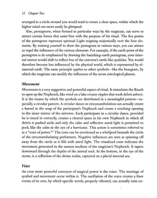 32 Chapter Two
arranged in a circle around you would tend to create a clear space, within which the
higher mind can more easily be glimpsed.
Also, pentagrams, when formed in particular ways by the magician, can serve to
attract certain forces that assist him with the purpose of his ritual. The five points
of the pentagram represent spiritual Light reigning majestically over the four ele-
ments. By training yourself to draw the pentagram in various ways, you can attract
or repel the influences ofthe various elements. For example, ifthe earth point ofthe
pentagram is de-emphasized by drawing the banishing-earth pentagram, your inter-
nal mirror would shift to reflect less of the universe's earth-like qualities. You would
therefore become less influenced by the physical world, which is represented byel-
emental earth. The same principle applies to other symbols-like the hexagram, by
which the magician can modify the influences ofthe seven astrological planets.
Movement
Movement is avery suggestive and powerful aspect ofritual. It stimulates the Ruach
to open up the Nephesch, like wind on a lake creates ripples that wash debris ashore.
It is the means by which the symbols are distributed in a meaningful pattern-es-
peciallya circular pattern. A circular dance or circumambulation can actually create
a funnel in the soup of the participant's Nephesch and create a resulting opening
to the inner mirror of the universe. Each participant in a circular dance, provided
he is tuned in correctly, creates a cleared space in his own Nephesch in which all
debris is pushed aside and only the calm and reflective astral light is permitted to
pool, like the calm in the eye of a hurricane. This action is sometimes referred to
as a "cone ofpower."2 The cone can be envisioned as a whirlpool beneath the circle
of the circumambulating performers. Negative influences are seen as spinning off
away from the circle as it fills with astral light. The visualized cone indicates the
movement generated in the unseen medium of the magician's Nephesch. It tapers
downward through the depths of the animal soul. At the bottom, in the eye of the
storm, is a reflection of the divine realm, captured on a placid internal sea.
Voice
An even more powerful conveyor of magical power is the voice. The marriage of
symbol and movement occur within it. The oscillation of the voice creates a finer
vortex of its own, by which specific words, properly vibrated, can actually raise en-
 