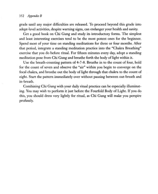 352 Appendix B
grade until any major difficulties are released. To proceed beyond this grade into
adept-level activities, despite warning signs, can endanger your health and sanity.
Get a good book on Chi Gung and study its introductory forms. The simplest
and least interesting exercises tend to be the most potent ones for the beginner.
Spend most of your time on standing meditations for three or four months. After
that period, integrate a standing meditation practice into the "Chakra Breathing"
exercise that you do before ritual. For fifteen minutes every day, adopt a standing
meditation pose from Chi Gung and breathe forth the body oflight within it.
Use the breath-counting pattern of 4-7-8. Breathe in to the count of four, hold
for the count of seven and observe the "air" within you begin to converge on the
focal chakra, and breathe out the body of light through that chakra to the count of
eight. Start the pattern immediately over without pausing between out-breath and
in-breath.
Combining Chi Gung with your daily ritual practice can be especially illuminat-
ing. You may wish to perform it just before the Fourfold Body of Light. Ifyou do
this, you should dress very lighdy for ritual, as Chi Gung will make you perspire
profusely.
 
