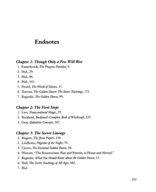 Endnotes
Chapter 1: Though Only a Few Will Rise
1. Easterbrook, The Prof!7ess Paradox, 9.
2. Ibid., 29.
3. Ibid., 46.
4. Ibid., 163.
5. Picard, The World ofSilence, 15.
6. Torrens, The Golden Dawn: The Inner Teachings, 171.
7. Regardie, The Golden Dawn, 99.
Chapter 2: The First Steps
1. Levi, Transcendental Magic, 29.
2. Buckland, Buckland's Complete Book ofWitchcraft, 225.
3. Gray, Qabalistic Concepts, 347.
Chapter 3: The Secret Lineage
1. Baigent, The Jesus Papers, 130.
2. Lindholm, Pilgrims ofthe Night, 79.
3. Cicero, The Essential Golden Dawn, 50.
4. Wescott, "The Rosicrucians: Past and Present, at Home and Abroad."
5. Regardie, What You Should Know about the Golden Dawn, 13.
6. Hall, The Secret Teachings ofAllAges, 442.
7. Ibid.
353
 