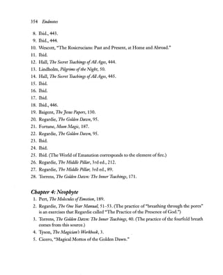 354 Endnotes
8. Ibid., 443.
9. Ibid., 444.
10. Wescott, "The Rosicrucians: Past and Present, at Home and Abroad."
11. Ibid.
12. Hall, The Secret Teachings ofAllAges, 444.
13. Lindholm, Pilgrims ofthe Night, 50.
14. Hall, The Secret Teachings ofAIIAges, 445.
15. Ibid.
16. Ibid.
17. Ibid.
18. Ibid., 446.
19. Baigent, The Jesus Papers, 130.
20. Regardie, The Golden Dawn, 95.
21. Fottune, Moon Magic, 187.
22. Regardie, The Golden Dawn, 95.
23. Ibid.
24. Ibid.
25. Ibid. (The World ofEmanation corresponds to the element offire.)
26. Regardie, The Middle Pillar, 3rd ed., 212.
27. Regardie, The Middle Pillar, 3rd ed., 89.
28. Torrens, The Golden Dawn: The Inner Teachings, 171.
Chapter 4: Neophyte
1. Pert, The Molecules ofEmotion, 189.
2. Regardie, The One Year Manual, 51-53. (The practice of "breathing through the pores"
is an exercises that Regardie called "The Practice ofthe Presence of God.")
3. Torrens, The Golden Dawn: The Inner Teachings, 40. (The practice ofthe fourfold breath
comes from this source.)
4. Tyson, The Magician's Workbook, 3.
5. Cicero, "Magical Mottos of the Golden Dawn."
 