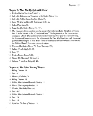 Endnotes 355
Chapter 5: That Darkly Splendid World
1. Davies, God and the New Physics, 11.
2. Zalewski, Talismans and Evocations ofthe Golden Dawn, 133.
3. Zalewski, Golden Dawn Enochian Magic, 19.
4. Case, The True and Invisible Rosicrucian Order, xx.
5. Kaku, Hyperspace, 80.
6. Regardie, The Golden Dawn, 376-454.
7. The Jerusalem Cross was first used as a coat ofarms for the Latin Kingdom ofJerusa-
lem.1t is also known as the "Crusader's Cross." The larger cross at the center repre-
sentsJesus Christ. The four lesser crosses represent the four gospels. Kabbalistically,
the Jerusalem Cross represents the influence of the Four Worlds within each elemental
quarter of the temple. In this, it also serves as a crucial interface between Kabbalah and
the Golden Dawn's Enochian system of magic.
8. Torrens, The Golden Dawn: The Inner Teachings, 171.
9. Judith, Wheels ofLife, 94-95.
10. Ibid., 97.
11. Droit, Astonish Yourself, 11.
12. Tyson, The Magician's Workbook, 6.
13. Wilson, Prometheus Rising, 20-21.
Chapter 6: The Mind Born ofMatter
1. Ridley, Genome, 18.
2. Ibid., 8.
3. Zimmer, Evolution, 76.
4. Ridley, Genome, 19.
5. Shlain, The Alphabet Versus the Goddess, 12.
6. Pinker, The Language Instinct, 18.
7. Charles, The Book ofEnoch, 6.
8. Ibid., 6-7.
9. Shlain, The Alphabet Versus the Goddess, 2.
10. Ibid., 20.
11. Ibid., 18.
12. Crowley, The Book ofthe Law, 13.
 
