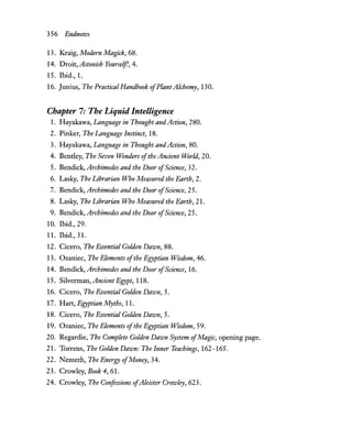 356 Endnotes
13. Kraig, Modern Magick, 68.
14. Droit, Astonish Yourself, 4.
15. Ibid., 1.
16. Junius, The Practical Handbook ofPlant Alchemy, 130.
Chapter 7: The Liquid Intelligence
1. Hayakawa, Language in Thought andAction, 280.
2. Pinker, The Language Instinct, 18.
3. Hayakawa, Language in Thought andAction, 80.
4. Bentley, The Seven Wonders ofthe Ancient World, 20.
5. Bendick, Archimedes and the Door ofScience, 32.
6. Lasky, The Librarian Who Measured the Earth, 2.
7. Bendick, Archimedes and the Door ofScience, 25.
8. Lasky, The Librarian Who Measured the Earth, 21.
9. Bendick, Archimedes and the Door ofScience, 25.
10. Ibid., 29.
11. Ibid., 31.
12. Cicero, The Essential Golden Dawn, 88.
13. Ozaniec, The Elements ofthe Egyptian Wisdom, 46.
14. Bendick, Archimedes and the Door ofScience, 16.
15. Silverman, Ancient Egypt, 118.
16. Cicero, The Essential Golden Dawn, 5.
17. Hart, Egyptian Myths, 11.
18. Cicero, The Essential Golden Dawn, 5.
19. Ozaniec, The Elements ofthe Egyptian Wisdom, 59.
20. Regardie, The Complete Golden Dawn System ofMagic, opening page.
21. Torrens, The Golden Dawn: The Inner Teachings, 162-165.
22. Nemeth, The Energy ofMoney, 34.
23. Crowley, Book 4,61.
24. Crowley, The Confessions ofAleister Crowley, 623.
 