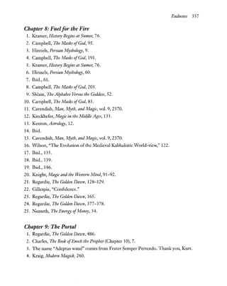 Endnotes 357
Chapter 8: Fuelfor the Fire
1. Kramer, History Begins at Sumer, 76.
2. Campbell, The Masks ofGod, 95.
3. Hinnels, Persian Mythology, 9.
4. Campbell, The Masks ofGod, 191.
5. Kramer, History Begins at Sumer, 76.
6. Hinnels, Persian Mythology, 60.
7. Ibid., 61.
8. Campbell, The Masks ofGod, 203.
9. Shlain, The Alphabet Versus the Goddess, 52.
10. Campbell, The Masks ofGod, 83.
11. Cavendish, Man, Myth, and Magic, vol. 9, 2370.
12. Kieckhefer, Magic in the Middle Ages, 133.
13. Kenton, Astrology, 12.
14. Ibid.
15. Cavendish, Man, Myth, and Magic, vol. 9, 2370.
16. Wilson, "The Evolution of the Medieval Kabbalistic World-view," 122.
17. Ibid., 135.
18. Ibid., 139.
19. Ibid., 146.
20. Knight, Magic and the Western Mind, 91-92.
21. Regardie, The Golden Dawn, 128-129.
22. Gillespie, "Confidence."
23. Regardie, The Golden Dawn, 165.
24. Regardie, The Golden Dawn, 377-378.
25. Nemeth, The Energy ofMoney, 34.
Chapter 9: The Portal
1. Regardie, The Golden Dawn, 486.
2. Charles, The Book ofEnoch the Prophet (Chapter 10), 7.
3. The name "Adeptus wand" comes from Frater Semper Pertendo. Thank you, Kurt.
4. Kraig, Modern Magick, 260.
 