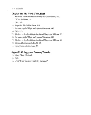 358 Endnotes
Chapter 10: The Work ofthe Adept
1. Zalewski, Talismans and Evocations ofthe Golden Dawn, 145.
2. Ch'en, Buddhism, 192.
3. Ibid., 189.
4. Regardie, The Golden Dawn, 118.
5. Fortune, AppliedMagic andAspects ofOccultism, 142.
6. Ibid., 143.
7. Mathers et al., Astral Projection, Ritual Magic, andAlchemy, 57.
8. Fortune, AppliedMagic andAspects ofOccultism, 143.
9. Mathers et al.,AstraIProjection, RitualMagic, andAlchemy, 60.
10. Cicero, The Magician's Art, 56-60.
11. Levi, Transcendental Magic, 29.
Appendix B: Suggested Forms ofExercise
1. King, Pilates Workbook.
2. Ibid.
3. Weil, "Burn Calories with Belly Dancing?"
 