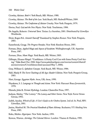 360 Works Cited
Crowley, Aleister. Book 4. York Beach, ME: Weiser, 1980.
Crowley, Aleister. The Book ofthe Law. York Beach, ME: RedwalllWeiser, 2004.
Crowley, Aleister. The Confessions ofAleister Crowley. New York: Penguin, 1979.
Davies, Paul. God and the New Physics. New York: Touchstone, 1984.
De Angelis, Roberto. Universal Tarot. Torino: Lo Scarabeo, 2001. Distributed by Llewellyn
Worldwide.
Droit, Roger-Pol. Astonish Yourself! Translated by Stephen Romer. New York: Penguin,
2003.
Easterbrook, Gregg. The Progress Paradox. New York: Random House, 2003.
FOTtune, Dion. AppliedMagic and Aspects ofOccultism. Wellingborough, UK: Aquarian
Press, 1987.
Fortune, Dion. Moon Magic. York Beach, ME: Weiser, 2003.
Gillespie, Eleanor Ringel. "Confidence: A Pretty Cool Con with Some Pretty Cool Act-
ing." Palm Beach Post, 2006. http://www.palmbeachpost.comlmovies/contentlshared!
movies/reviews/C/confidence.html (accessed May 7, 2006).
Gray, William G. Qabalistic Concepts. York Beach, ME: Weiser, 1984.
Hall, Manly P. The Secret Teachings ofAllAges: Reader's Edition. New York: Penguin Group,
2003.
Hart, George. Egyptian Myths. Avon, UK: Avon, 1990.
Hayakawa, S. 1. Language in Thought and Action. New York: Harcourt BraceJovanovich,
1978.
Hinnels, John R. Persian Mythology. London: Chancellor Press, 1997.
Jackson, Shirley. "The Lottery." The Lottery and Other Stories. New York: Farrar Straus
Giroux, 1992. .
Judith, Anodea. Wheels ofLife: A User's Guide to the Chakra System. 2nd ed. St. Paul, MN:
Llewellyn,200!.
Junius, Manfred M. The Practical Handbook ofPlant Alchemy. Rochester, VT: Healing Arts
Press, 1985.
Kaku, Michio. Hyperspace. New York: Anchor, 1994.
Kenton, Warren. Astrology: The Celestial Mirror. London: Thames & Hudson, 1989.
 