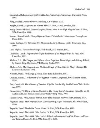 Works Cited 361
Kieckhefer, Richard. Magic in the Middle Ages. Cambridge: Cambridge University Press,
1993.
King, Michael. Pi/ates Workbook. Berkeley, CA: Ulysses, 2000.
Knight, Gareth. Magic and the Western Mind. St. Paul, MN: Llewellyn, 1991.
Kraig, Donald Michael. Modern Magick: Eleven Lessons in the High Magickal Arts. St. Paul,
MN: Llewellyn, 1988.
Kramer, Samuel Noah. History Begins at Sumer. Philadelphia: University ofPennsylvania
Press, 1981.
Lasky, Kathryn. The Librarian Who Measured the Earth. Boston: Little, Brown and Co.,
1994.
Levi, Eliphas. Transcendental Magic. York Beach, ME: Weiser, 1992.
Lindholm, Lars B. Pilgrims ofthe Night: Pathfinders ofthe Magical VIlay. St. Paul, MN:
Llewellyn, 1993.
Mathers, S. L. MacGregor, and Others. Astral Projection, Ritual Magic, and Alchemy. Edited
by Francis King. Rochester, VT: Destiny Books, 1987.
Mathers, S. L. MacGregor, trans. The Sacred Magic ofAbra Melin the Mage. Chicago: De
Laurence Company, 1932.
Nemeth, Maria. The Energy ofMoney. New York: Ballentine, 1997.
Ozaniec, Naomi. The Elements ofthe Egyptian Wisdom. Longmead, UK: Element Books,
1994.
Pert, Candice B. The Molecules ofEmotion: Why You Feel the VIlay You Feel. New York: Scrib-
ner, 1997.
Picard, Max. The World ofSilence. Quoted in The Viking Book ofAphorisms. Edited by W H.
Auden and Louis Kronenberger. New York: Viking Press, 1981.
Pinker, Steven. The Language Instinct. New York: WIlliam Morrow and Company, 1994.
Regardie, Israel. The Complete Golden Dawn System ofMagic. Scottsdale, AZ: New Falcon,
1990.
Regardie, Israel. The Golden Dawn. 6th ed. St. Paul, MN: Llewellyn, 1989.
Regardie, Israel. The Middle Pillar. 2nd ed. St. Paul, MN: Llewellyn, 1970.
Regardie, Israel. The Middle Pillar. 3rd ed. Edited and annotated by Chic Cicero and San-
dra Tabatha Cicero. St. Paul, MN: Llewellyn, 1998.
 