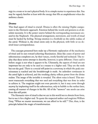 The First Steps 33
ergy in a room or in one's physical body. It is a simple matter to experience this. You
may be vaguely familiar at least with the energy that fills an amphitheater when the
audience chants.
Drama
This final aspect of ritual is crucial. Drama is often the missing Orphic compo-
nent to the Hermetic approach. Emotion behind the words and gestures is of ab-
solute necessity. It is the power source behind the corresponding movement cre-
ated in the Nephesch. The physical arrangement, movement, and words of ritual
must be backed by feeling. Strong emotion is a foothold on the subtle realms of
the astral. Without it, the ritual exists only in the physical, with little or no de-
sired inner correspondence.
The concepts presented here make up a Hermetic explanation of the mechanics
of ritual and its uses toward achieving illumination. Ideas like cones of power and
subconscious complexes are, by their nature, overly fanciful and technical. The re-
ality that these terms attempt to describe, however, is quite different. I have said it
before: magic is not what it appears to be. Ultimately, the aspects of ritual are not
important but are only to be used as a means to a higher end. They are the tools
but not the goal. There is a crucial still point in a ceremony in which the peak con-
sciousness is reached and the breakthrough is made. An unbroken continuum in
the astral light is achieved, and the resulting clarity reflects power from the divine
realms. The image of the invisible is revealed. The silent voice is heard. This mo-
ment transcends everything that was used and everything that was done in order
to achieve it. The magician might not even perceive it, but it may come through
anyway by implanting itself in the subconscious, only to bubble to the surface later,
causing all manner of changes in his life. All of the "answers" one needs can arise
from this still point.
The Hermetic view ofritual is that we are in this world not to abstain from form,
but to use it for a higher end. To quote the respected author and magician William
Gray, "When we master movements, we can afford to be still."3 This, then, is the
principle behind the magic of transformation.
 