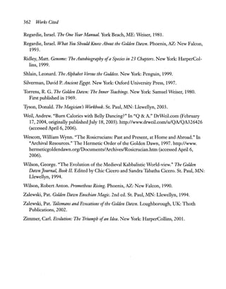362 Works Cited
Regardie, Israel. The One Year Manual. York Beach, ME: Weiser, 1981.
Regardie, Israel. What You Should Know About the Golden Dawn. Phoenix, AZ: New Falcon,
1993.
Ridley, Matt. Genome: The Autobiography ofa Species in 23 Chapten. New York: HarperCol-
lins,1999.
Shlain, Leonard. The Alphabet Versus the Goddess. New York: Penguin, 1999.
Silvennan, David P. Ancient Egypt. New York: Oxford University Press, 1997.
Torrens, R. G. The Golden Dawn: The Inner Teachings. New York: Samuel Weiser, 1980.
First published in 1969.
Tyson, Donald. The Magician's Workbook. St. Paul, MN: Llewellyn, 2003.
Weil, Andrew. "Burn Calories with Belly Dancing?" In "Q & A." DrWeil.com (February
17,2004, originally publishedJuly 18, 2003). http://www.drweil.com/u/QAlQA326426
(accessed April 6, 2006).
Wescott, WIlliam Wynn. "The Rosicrucians: Past and Present, at Home and Abroad." In
"Archival Resources." The Hennetic Order of the Golden Dawn, 1997. http://www.
henneticgoldendawn.orglDocuments/ArchiveslRosicrucian.htm (accessed April 6,
2006).
WIlson, George. "The Evolution of the Medieval Kabbalistic World-view." The Golden
DawnJournal, Book II. Edited by Chic Cicero and Sandra Tabatha Cicero. St. Paul, MN:
Llewellyn, 1994.
WIlson, Robert Anton. Prometheus Rising. Phoenix, AZ: New Falcon, 1990.
Zalewski, Pat. Golden Dawn Enochian Magic. 2nd ed. St. Paul, MN: Llewellyn, 1994.
Zalewski, Pat. Talismans and Evocations ofthe Golden Dawn. Loughborough, UK: Thoth
Publications, 2002.
Zimmer, Carl. Evolution: The Triumph ofan Idea. New York: HarperCollins, 2001.
 