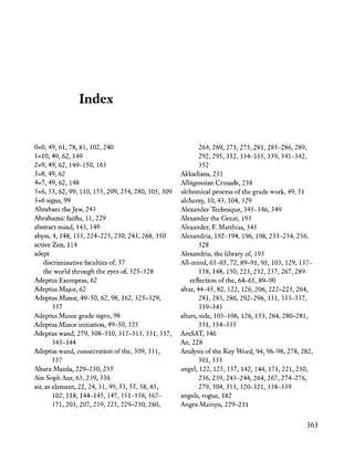 Index
0=0,49,61,78,81,102,240
1=10,49,62,149
2=9,49,62,149-150,163
3=8,49,62
4=7,49,62,148
5=6,53,62,99,110,155,209,254,280,305,309
5=6 signs, 99
Abraham the Jew, 243
Abrahamicfaiths, 11,229
abstract mind, 143, 149
abyss, 4, 148,155,224-225,230,243,268,350
active Zen, 114
adept
discriminative faculties of, 37
the world through the eyes of, 325-328
Adeptus Exemptus, 62
Adeptus Major, 62
Adeptus Minor, 49-50, 62, 98, 162,325-329,
337
Adeptus Minor grade signs, 98
Adeptus Minor initiation, 49-50,325
Adeptus wand, 279,308-310,312-313,331,337,
343-344
Adeptus wand, consecration of the, 309, 331,
337
Ahura Mazda, 229-230, 235
Ain Soph Aur, 63, 239, 336
air, as element, 22, 24,31,49,53,55,58,85,
102,118,144-145,147,151-158,167-
171,203,207,219,225,229-230,260,
264,269,273,275,281,285-286,289,
292,295,332,334-335,339,341-342,
352
Akkadians, 231
Albigensian Crusade, 238
alchemical process of the grade work, 49, 51
alchemy, 10,43, 104, 329
Alexander Technique, 345-346, 349
Alexander the Great, 193
Alexander, F. Matthias, 345
Alexandria, 192-194, 196,198,233-234,236,
328
Alexandria, the library of, 193
All-mind, 63-65, 72, 89-91, 95,103,129,137-
138,148,150,223,232,237,267,289
reflection of the, 64-65, 89-90
altar, 44-45,82, 122, 126,206,222-223,264,
281,283,286,292-298,331,333-337,
339-343
altars, side, 105-106, 126, 153,264,280-281,
331,334-335
AmSAT, 346
An, 228
Analysis of the Key Word, 94, 96-98, 278, 282,
301,333
angel, 122, 125, 137, 142, 144, 171,221,230,
236,239,243-244,264,267,274-276,
279,304,313,320-321,338-339
angels, rogue, 182
Angra Mainyu, 229-231
363
 