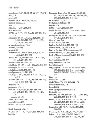 364 Index
animal soul, 25-29, 32, 50, 57,66,197,237,271
Anki,228
Anubis, 81
Apophis, 73, 81, 95, 97-98, 283,333
approval machine, 37
Apsu,232
Aquarius, 147, 154,285,295
Arab world, 234
ARARITA,95-96, 160, 162,212-213,256-257,
290
archangels, 20-22,53,82, 122, 125, 138, 145,
171,204,209-211,217,221,223,239,
253,264,282,287,337
Aristotelian universe, 234-235
Aristotle, 234-236
Aroueris,81
Ascent into the Cube of Space, 104, 106, 151,
154,205,207,248,252
Assiah, 104-105, 109-112, 116, 119, 145,204,
224-225,254,269,289
Assiatic House, 110-112,287
astral body, 60,107,156,281-282,289,316,322
astral light, 29, 32-33,145,148
astral plane, 53, 60, 145, 147-148
astral projection, 51, 316, 329
astrology, 43,104,151,160,163-166,193,234,
236,239
Atziluth, 145, 148,223-224,243-244,248-250,
253-255,259,262,269,289
Augoeides, 195
Auphanim, 157,340
aura, 13, 18,29,48,54,99, 112, 158,209-211,
253-255,287-289,302-303,315-324,
339
anatomy of, 321
Auriel, 21-22, 122, 124-125,282
aurora borealis, 235
Azazel, 138-139, 175,276-277
Babel, Tower of, 176-177
Babylon, 10,41, 186,228,231,233-234,238
bacteria, 132
Banishing Ritual of the Hexagram, 94, 96, 98-
99,104,107,151,154,205,208,248,252,
278,282,293,301,312,332,344
be, as a verb, 116, 191
Beck, CharlotteJoko, 104
benben,228
Bible, 177,234,238, 306, 309
Binah,85, 111, 157,211,224,239,255,280-
281,288,310,313
biology, 24,55,58,91,130,134,137,140,142,
144,177,193,196,244
Birth ofVenus, 236
Body in Assiah, 104, 109
Body in Atziluth, 248, 250, 253, 259
Body in Briah, 205, 207, 209, 217
body in the form ofTetragrarnrnaton, 269
Body in Yetzirah, 151, 153,155,166
Body ofLight, Fourfold, 278, 286-288, 291,
329,352
body sculpting, 348-349
body, Atziluthic, 254, 289
body, Briatic, 210
body, physical, 7, 25-26,33,50,54-55,58-60,
100,107,109,111,116,153,223,251,
268-269,280-282,287-289,324,329,
346
Bon, 320
Book 1,45,275,286
Book ofEnoch, The, 138,143-144,276
Book of Formation, 238
BookT,151
born-again phenomenon, 271-272
Botticelli, 236
brain, 60,133-135,139-144,146,177,188-189,
228,231,233-234,237,250
breath, 24, 70-71, 104, 106, 153-154, 158, 176,
203,205,207,229,248,250-251,258,
280-281,303,324,328,338-339,341
breath, fourfold, 70-71, 104, 106, 153,251,
280-281
Breathing the Body of Light, 280,303,352
Briah, 118, 145, 148,205-207,209-211,217,
219,223-225,244,254-255,269,289
 