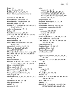Brigit, 141
Bruno, Giordano, 96, 239
Buddhism, 9,38-39,150,198,320
bylaws ofthe Rosicrucian manifesto, 43
caduceus, 20, 152, 169, 350
Calvary Cross ofTen Squares, 263
Calvary Cross ofTwelve Squares, 263
Campbell, Joseph, 227, 248
candles, 15, 35, 84-86,105,119,121,126,219,
222,237,292-293
cardiovascular training, 347-349
Cathars,238
Celtic Cross tarot spread, 205, 213
chakras, 53,104,106,151,153,205,207-208,
248,251,278,280,323,352
Chaldean magi, 41
Chaldean Oracles, 198
chalice, water, 79,206,220-222,263,294,
334-335,342
chaos, 63-64, 92, 131, 183,229,275
Chayoth ha-Qadesh, 157,238,340
chariot, 58, 147,237-238
Charter (for the first Golden Dawn temple), 46
Chesed,85, 111, 157, 159,211,224,239,255
Chi Gung, 350-352
chivalry, 234
Chod rite (Tibeten), 38
Chokmah, 85, 111-112, 157,210-211,223-224,
239,255,280-281,288,310,312-313
Christ, 7, 46, 200, 235, 256
Christ-force, 7, 272-273
Christianity, 36, 38-40,45, 192, 197,272
Christianity, ancient, 38,44,197 .
Cicero, Chic and Sandra Tabatha, 322
circle, magical, 244
circumambulation, 32, 223, 283, 293-297,333-
335
clairvoyance, 29, 146,276, 329
Clark Kent persona, 319
cochiefs, 48
cocreator, 60, 183
Index 365
colors
Assiatic, 111-112, 119
Atziluthic, 254-255, 262, 286, 288, 306
Briatic, 209-211, 219, 269, 287-288,306
elemental, 54,111,207,250,269,305,309
Yetziratic, 156-158,287
competitiveness, 246
complexes, psychological, 51, 217, 318
cone ofpower, 32
consciousness, immanent, 140-141, 143
consciousness, transcendent, 141, 143
cosmos
geocentric, 234,237, 239
medieval, 164,234,239
counterforce, 64
creation myths, 55, 61-62, 199-200,227-228
Cross, Maltese, 125,269-270,299
Cross, Rose, 46, 124,278-279,298-299, 308,
331-333,337,344
Cross ofSuffering, 95
Crowley, Aleister, 147, 224, 317
crucifixion ofJesus, 40, 47
Crusade, Albigensian, 238
crystalline spheres, 235
dagge~ 105, 126, 170-171,222,265,295,312,
331,334
dagger, air, 152, 170-171,263,295,334,341-
342
Damcar,42
Damkina,232
dance
energetic, 350
jazz, 350
Dee, Dr. John, 276-277,305
Demeter, 142
demons, 9, 12,28-29,31,65, 145, 183, 185, 191,
230-231,242,253
Devil, 9,144,224,277
Dialogues, 195
diary, 68, 70, 79-80, 105, 115-116, 152, 166,
205,217,248,251,259-260,279,305
 