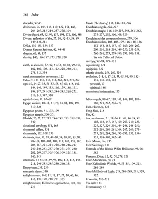 366 Index
disorder, 92-93
ilivination, 76,104,115,119,122,151,163,
204-205,213-214,257,278,304
Divine Spark, 65, 92, 99,137,194,272,306,348
Divine, reflection of the, 27, 30, 32-33, 54, 89,
149-150,211
DNA, 130-131, 134, 137
Domus Sanctus Spiritus, 42, 44-45
dragon, 66, 85, 157
duality, 140, 196-197,223,228,268
earth, as element, 32,49,53-55,58,85,99-100,
102,106,108,113,122,228,230,273,
275,312,334
earth consecration ceremony, 122
Eden, 5, 131, 138, 140, 144,206,220,249,262
ego, 10,24-27,38,51-52,55,65-69, 114, 142,
144,146,149,153,166,179,188,191,
194,197,241-242,244-245,268-271,
316,345,347,350
ego inflation, 51,67-69
Egypt, ancient, 10-11,41,70,74,81,189,197,
319-320
Egyptian priests, 41, 193, 199
Egyptian temple, 200-201
Eheieh, 20, 22, 72, 255, 284-285, 293, 295-296,
340
electional astrology, 151, 163
elemental tablets, 331
elementals, 102, 108,253
elements, four, 32, 38,49-50,54, 58, 80, 85, 90,
98-100,102-103,108,111,147,158,162,
204,207,223-224,228-230,246-247,
249-250,263,267-270,273,275,280,
282,289,297,305-306,309,325,331,
340,343
emotions, 33, 55, 58-59, 94,100,114,116,140,
211,240-243,245,250,260,351
Empyreum,235,239
energetic dance, 350
enlightenment, 8-9, 11, 13, 17, 27, 30, 40, 46,
136,178,198,238,271,305
enlightenment, Hermetic approach to, 178, 190,
239
Enoch, The Book of, 138, 143-144,276
Enochian angels, 276-277
Enochian magic, 118, 169,219,248,261-262,
275-277,292,306,308,329
Enochian tablet correspondences, 279,306
Enochian tablets, 105-106, 109, 116-118, 126,
152-153,155,157,167-169,206-207,
209-210,218-219,249-250,253-254,
260-261,273,279-280,293,306,331.
See also Tablet ofUnion.
entropy, 92-94, 129-131
equanimity, 321
equipoise, 322
etheric double, 254, 287, 324
evolution, 2-3, 6, 17,25,55,65,91,99, 132-
138, 148-150, 185
personal, 17
spiritual, 148
extensional orientation, 190
fallen angels, 89-92,138,145,148,183,185-
186,223,242,276-277
Farr, Florence, 322
Feng Shui, 216
Fez, 42
fire, as element, 21, 25-26, 31, 49, 56, 58, 85,
102,118,147,157,169,203,219,223,
225,227,229-230,244-246,248-250,
252-256,260-261,264,267,269,273-
275,281,284,286,292-295,332,334-
335,338-340,342-343
First Mover, the, 235
First Swirlings, 111
Formula of the Divine White Brilliance, 95, 98,
282
Fortune, Dion, 12, 52, 70, 278, 321
Four Adorations, 70, 74
Four Kabbalistic Worlds, 49,53-55, 109,223,
286-289
Fourfold Body ofLight, 278, 286-288, 291, 329,
352
Fravashis,230-231
free will, 133
Freemasonry, 47
 