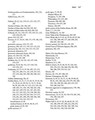 fundamentalism and fundamentalists, 182,236,
271
FylfotCross, 105, 119
Gabriel, 20-22,121,210-211,221-222,277,
282
Garden ofEden, 138, 140, 144
Garden of Eden after the Fall, 249, 262
Garden of Eden before the Fall, 206, 220
Geburah, 85,111,156-157,159,210-211,225,
239,254-255,265
genes, 134-135, 143
Genesis, 25-27, 54, 63,148,175,178,186,224,
227
geocentric universe, 234, 237, 239
geomanc~ 104-105, 115, 119, 122-123,222
geomancy kit, 105, 115, 119, 122-123,222
geomantic divination, 115
geomantic talismanic forms, 249, 262
giants, 39, 138-139, 178, 306
glyphs, 31, 54,187,288
Goddess, the, 25,38,141-143,147-148,
231-234
godforms, 78, 81-82, 315, 317-318, 320,
322-324, 329
Godnames, 19,72-73,95-96,109,125,155,
162,171,209,213,221,239,253-255,
257,259,264,282,284-286,288,341-
342
Goldene Dammerung, Die, 42
Golden Dawn, 11-13, 17,23-24,35,39-42,46-
53,59,61,67,69-70,72,74-75,78-82,
96,99,103-104,111-113,115,119,146,
148-149, 151, 156, 158, 160, 162, 164,
166-167,169-170,181,187,201,205,
211,217,219,222,234,238,240,242,
248,255,258-259,262-263,272-275,
278,281,287,290,299,304-306,309,
313-315,318,322,329,337
factual history of, 40
mythical history of, 40-41, 48, 81, 272
grade system of, 49, 148
grade exercises, 57
grade signs, 75, 98-99
Adeptus Minor, 98
~eophyte, 75,297-298
Philosophus, 252-253, 284
Practicus, 208-209, 284
Theoricus, 154-155,285
Zelator, 108-109
Index 367
grade system ofthe Golden Dawn, 49, 148
Grail, 3, 7,233-234
Gray, William G., 33, 205
Great Table ofthe Watchtowers, 305-307
Great Work, the, 6, 9-10, 16,59-61,65,67,84,
123,146,148-149,177,202-204,243,
246-247,345-346
Greece, ancient, 10, 194-195, 197,293
Greek Cross ofThirteen Squares, 206, 220
grimoires, 182, 320
Halevi, Z'ev ben Shimon, 278
Hammurabi, 232
Harpocrates, 75, 81
Hathor, 75, 81
Hayakawa, S. I., 190
Hebrew letters, 19,67,82,95,97,116,163,
169-170,222,238,260,276,282-283,
286,288,299,310-311,331
Hecate, 142
Hermes, 20,178,187-188,193
Hermes Trismegistus, 44, 189
Hermetic, 8,10-12,16,23,33,48,59-60,63,
69,81,145,160,166,178-179,183,186-
192,196,198,201-202,205,215,222,
236,240,244,276
Hermetic approach to enlightenment, 178, 190,
239
Hermetic maxim, 16,222
Hermeticism, 10-11,43,59,178-179,185,192,
194,198,228,239
Hermetism, 194
Higher Self, 6,10,25-26,56,60-61,65,137,
142,180,194-197,204,222,230,237,
242-245,258,270,281,305,309,316,
318,320-321,328,338-339,348
 