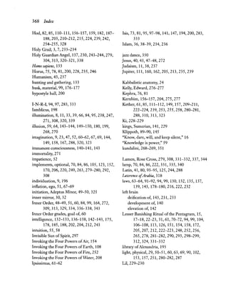 368 Index
lIod, 82, 85, 110-111, 156-157, 159, 182, 187-
188,203,210-212,215,224,239,242,
254-255,328
lIolyGrail, 3, 7, 233-234
lIoly Guardian Angel, 137,230,243-244,279,
304,313,320-321,338
Homo sapiens, 133
lIorus, 75, 78, 81,200,228,235,246
lIumanism, 43,237
hunting and gathering, 133
husk, material, 99, 176-177
hypostyle hall, 200
I-N-R-I, 94, 97, 283, 333
Iamblicus, 198
illumination, 8,11,33,39,66,84,95,238,247,
271,308,320,339
illusion, 59, 64,143-144,149-150,180,199,
268,270
imagination, 9, 23, 47,52,60-62,67,69,144,
149,158,167,288,320,323
immanent consciousness, 140-141, 143
immortality, 271
impatience, 52
implements, optional, 70, 84, 86,105,123,152,
170,206,220,249,263,279-280,292,
308
individuation, 9, 196
infiation,ego,51,67-69
initiation, Adeptus Minor, 49-50, 325
inner mirror, 30, 32
Inner Order, 48-49,51,60,84,99, 164,272,
309,313,329,334,336-338,343
Inner Order grades, goal of, 60
intelligence, 132-133, 136-138, 142-143, 175,
178,185,188,202,204,212,243
intuition, 55, 58
Invisible Sun of Spirit, 297
Invoking the Four Powers ofAir, 154
Invoking the Four Powers of Earth, 108
Invoking the Four Powers ofFire, 252
Invoking the Four Powers ofWater, 208
Ipsissimus,61-62
Isis, 73, 81,95,97-98,141,147,194,200,283,
333
Islam, 36, 38-39, 234, 236
jazz dance, 350
Jesus, 40, 43, 47-48, 272
Judaism, 11,38,237
Jupiter, 111, 160, 162,205,213,235,239
Kabbalistic anatomy, 24
Kelly, Edward, 276-277
Kephra, 76, 81
Kerubim,156-157,204,275,277
Kether, 61, 85,111-112,149,157,209-211,
222-224,239,253,255,258,280-281,
288,310,313,323
Ki,228-229
kings, Sumerian, 141,229
Klippoth, 89-90, 145
"Know, dare, will, and keep silent," 16
"Knowledge is power," 59
kundalini, 268-269, 351
Lamen, Rose Cross, 279, 308, 331-332, 337, 344
lamp, 70,84,86,222, 331, 335, 340
Latin, 41, 80, 93-95, 125,244,288
LaW1"enCe ofArabia, 318
laws, 63-64, 91-92, 94, 99, 130, 132, 135, 137,
139,143,178-180,216,222,232
left brain
deification of, 143,231,233
development of, 140
elevation of, 142
Lesser Banishing Ritual of the Pentagram, 15,
17-18,22-23,31,61,70-72,94,99,104,
106-108,113,126,151,154,158,172,
205,207,212,222-223,248,252,256,
265,278,281-282,290,293,298-299,
312,324,331-332
library ofAlexandria, 193
light, physical, 29,50-51,60,63,69,90, 102,
153,157,251,280-282,287
Lil,229-230
 