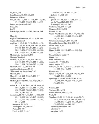 list, to-do, 215
lotus blossom, 46, 200, 228, 235
lotus wand, 308-309
love, 25,104,113,122,135-136,147,158,161,
191,193,234,252,255-256,335,344
Lovers, the (tarot card), 142
Luna, 161
lux, 95
L-V-Xsigns, 98-99, 283-285, 293-296, 344
Maat,81
magic of transformation, 10, 15,30,33,144
magic, definition of, 1
magician, 1,5-7,9,16,27,30,32-33,41,50,
54-55,59,61,92,96,108,146-148,171-
172,180-184,202-204,228,237,240-
243,253,276-277,291,306,308-309,
319,321-322,337-338,341-344,351
Magician, the (tarot card), 180
Magister Templi, 62
MaUkuth, 19,22,82,85,99,106,109-112,
118,155-158,209-211,222,224,239,
253-255,258,269,286-287,289,299
Maltese Cross, 125,269-270,299
manifesto, Rosicrucian, 43-44
"The map is not the territory," 183
Marduk, 231-233
Mars, 111, 160-162,235,239,248,257
Mathers, Moina, 48
Mathers, Samuel Liddel MacGregor, 48, 151,
273,318
matter, 4, 15,28,46,53-55,64,68,89-94,99,
102,129,131,135-137,142,144,149,
158,177,195,200,225,235-237,253,
268,270,281,338,350
meditation, 61, 70, 74, 77,104,112-113,122,
151,158-159,161-163,167,188,205,
211-213,227,248,255-257,278,290,
321,324,352
~eophyte,61, 70, 74
Philosophus, 248, 255-257
Portal, 278, 290
Practicus,205,211-213
Index 369
Theoricus, 151, 158-159, 162, 167
Zelator, 104, 112, 122
Mercury
planet, 187-188,205,212-213,217,323
on the Tree of Life, 206, 220
Roman god, 187-189,212
Merkabah, 193, 198,237-238
Metatron, 210-211,340
Michael, 21, 264
Middle Pillar Exercise, 53-54, 71,94, 102, 109,
155,159,162,209,212,253,256-257,
288,290,323
Minutum Mundum, 54, 279, 288, 306
Mirandola, Giovani Pico della, 237, 239
mirror, inner, 30, 32
misogyny, 143
Moon, 58, 111, 149, 152, 157-161, 166,230,
235,239
Moon, the (tarot card), 149
Moors, 234
moral authority, 237
morality, 39, 179-180,236
mother tongue, 227
motto, 41, 70, 80,125,170-171,221-222,264,
333-334,336,340,343
Museum, the, 193
mystic, 6, 40, 46, 50, 54, 59, 178, 180, 182, 193,
198,227,238,305,336
mythology, 41, 48-49, 63, 66, 72, 81, 92, 94,
138,148,199-200,227-230,234,271-
272,276, 324
~ammu, 229
~arcissus, 25-26, 150
natural selection, 131-133, 136
~eith, 81
~eophyte,49-50, 55, 57-58,61,65-66, 70-71,
74-75,77-82,99,103,106,109,115,119,
146,166,181,217,240-241,259,270,
278,297-299,304,316,345
ceremony, officers of, 240
checklist, 87
exercises, 74-77
 