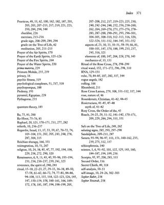 Practicus,49, 55,62, 100, 162, 182, 187,201,
203,205,207-213,217,219,221,223,
250,284,294,348
checklist, 226
exercises, 213-216
grade sign, 208-209, 284, 294
grade on the Tree ofLife, 62
meditation, 205, 211-213
Prayer of the Air Spirits, 170
Prayer of the Earth Spirits, 125-126
Prayer of the Fire Spirits, 264
Prayer of the Water Spirits, 220
prima materia, 229
PrimumMobile, 235, 239
privacy, 16
psychic fitness, 319
psychological complexes, 51, 217, 318
psychopompus, 188
Ptolemy, 193
pyramid, Egyptian, 228
Pythagoras, 235
quantum theory, 185
Ra, 75, 81,200
Ra-Hoor, 75-76, 81
Raphael, 20, 121, 170-171,211,277,282
rebirth, 10,236-237
Regardie, Israel, 13, 17, 53, 59,67,70-72,74,
103-104,151,202,205,243,248,278,
287,304,315
Reichian therapy, 166,351
reintegration, 10, 51,267
religion, 10,24,38,45,47,77,192,194,198,
229,238,272,290,320
Renaissance, 6, 9,11,43,45,95-96,193-194,
231,234,236-237,239,241,325
reverence, the spirit of, 240, 243
ritual, 15-18,22-23,27,29-33,36--38,49-50,
57-58,61-62,66-72,74,77-81,84-86,
94-108,113,115,118,122-123,126,145,
147, 150-154, 158, 160-161, 166, 169-
172,178,181,187,194,198-199,205,
Index 371
207-208,212,217,219-223,225,230,
240,242-244,248,252,256,258-260,
262,264,269-270,273,275-276,278-
283,287-288,290-291,293,296--301,
304-305,308-310,312-313,316,320,
322-324,331-332,344-345,351-352
aspects of, 23,30,33,50-51,58-59,66,81,
100-101,147,170,188,199,233,237,
245,316,321
elements of, 100, 147,204,228,270,343
mechanics of, 33, 131
Ritual of the Rose Cross, 278, 298-299
ritual wand, 152, 171-172,296,298,310
RNA, 129-l31
robe, 70,84-85,107,282,337,344
rogue angels, 182
rolfing, 166
Rhomboid, 211
Rose Cross Lamen, 279,308,331-332,337,344
rose, nature of, 46
Rosenkreutz, Christian, 41-42, 44-45
Rosicrucians, 41-45, 47-48
myth of, 41-42
Rosy Cross, the Order of the, 43
Ruach,24-25,29,31-32, 141-142, 170-171,
209,229,284,294,335,351
Salt on the Tree ofLife, 249, 262
saluting signs, 285, 293, 297-298
Sandalphon, 209-211, 287
Saturn, 93-94, 96--97, 111, 151, 160-162,235,
239,275,312,337
schizophrenia, 140
science, 1,6,91-92,101,122,129,143,160,
184-187,194,199,236
Scorpio, 95, 97, 208, 283, 333
Second Order, 336
Secret Chiefs, 49, 318
self-analysis, 50-51
self-image, 10, 24-26, 302-303
Sepher Bahir, 238
Sepher Yetzirah, 238
 