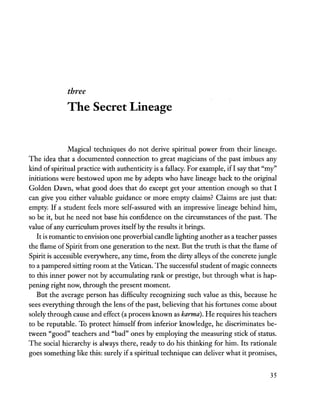 three
The Secret Lineage
Magical techniques do not derive spiritual power from their lineage.
The idea that a documented connection to great magicians of the past imbues any
kind ofspiritual practice with authenticity is a fallacy. For example, if! say that "my"
initiations were bestowed upon me by adepts who have lineage back to the original
Golden Dawn, what good does that do except get your attention enough so that I
can give you either valuable guidance or more empty claims? Claims are just that:
empty. If a student feels more self-assured with an impressive lineage behind him,
so be it, but he need not base his confidence on the circumstances of the past. The
value of any curriculum proves itselfby the results it brings.
It is romantic to envision one proverbial candle lighting another as a teacher passes
the flame of Spirit from one generation to the next. But the truth is that the flame of
Spirit is accessible everywhere, any time, from the dirty alleys ofthe concrete jungle
to a pampered sitting room at the Vatican. The successful student ofmagic connects
to this inner power not by accumulating rank or prestige, but through what is hap-
pening right now, through the present moment.
But the average person has difficulty recognizing such value as this, because he
sees everything through the lens of the past, believing that his fortunes come about
solely through cause and effect (a process known as karma). He requires his teachers
to be reputable. To protect himself from inferior knowledge, he discriminates be-
tween "good" teachers and "bad" ones by employing the measuring stick of status.
The social hierarchy is always there, ready to do his thinking for him. Its rationale
goes something like this: surely if a spiritual technique can deliver what it promises,
35
 