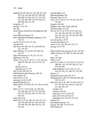 372 Index
Sephirah, 82, 99, 108-112, 119, 144-145, 149-
150,154,156-160,182,187-188,203,
206,208,210-212,215,217,219,222-
223,238,242,249,252-256,262,267,
286-290,306,312,329
Seraphim, 157
serpent, 5, 152, 169
Set, 246
Seven Palaces Attributed to the Sephiroth, 206,
219
Seven Tablets ofCreation, 232
Seven-Branched Candlestick, diagram of, 105,
119,121
sex, 90, 141,245,316-317,348
sex roles, 140
side altars, 105-106, 126, 153,264,280-281,
331,334-335
Sign of Silence, 75-76,163,297-298,324,
332-333
Sign ofthe Enterer, 75-76, 323, 332-333
significator, 214, 258
silence, 3-4, 6,16,37,70,75-77,103,162-163,
246,297-298,303,324,332-333,335,
337
function of, 4, 6
importance of, 77, 297
Sol, 97, 283, 290-291, 333
Solid Pyramid ofthe Elements, 249, 263
sons of Horus, 81
Soror S.D.A., 41-42
soul, parts of, 26, 82, 289
Spanish Inquisition, 42
Spark, Divine, 65, 90-92, 99,137,194,272,306,
348
Spirit, 31, 35-37, 49, 56,68,118,169,204,
219,260,268,270,273-275,283-285,
293-297,299,305,309,333-335,338,
340, 350
spirit vision, 238
spirits, 46, 53, 67, 89,104,113,119,123,125-
126,170,206,220-221,230,242,264,
276,294-296,298,308,320-321,332,
343-344
spiritual athlete, 351
spiritual principles, 202
Sprengel, Anna, 41, 46
status, 10,35-38,47,135,141-143,146,245,
302-303
Stoicism, 194-196
Sulphur on the Tree of Life, 249, 262
Sumerian kings, 141, 229
Sun, 18,30-31,58, 74-76,93,95,102-103,
111,129,149,160-162,177,200,212,
225,230,235,239,256,278,281,288,
290-291,297,332
survival machine, 38-39
survival of the fittest, 131
sword, 21, 79,126,249,265,293,312
synergy, 50-51,270
Table of Shewbread, diagram of, 105, 119-120
Tablet ofUnion, 279-280, 292, 296, 305-306,
331
taboo, 179-180
Tahuti,75-76
tarot, 70, 76,104,113,142,149,151,162-163,
180,205,213,239,245,248,257,267,
278,304,306
daily meditation, 70, 76,104,113,151,
162-163,205,213,248,257,278,304
Tattwas,51
Temperance (tarot card), 267, 274
Tetragrammaton, 206, 219, 268-269, 289, 306,
309, 311, 334
Theoricus, 49,55,62,100,144-146,149-155,
157-159,161-163,166-167,169,201,
251,285,295,347
checklist, 173
exercises, 162-167
grade sign, 154-155,285,295
grade on the Tree ofLife, 62
meditation, 151, 158-159, 162, 167
therapy, 166
thermophilic bacteria, 132
theurgy, 198,200,234,319-320
Third Order, 49
 