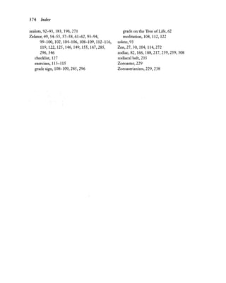 374 Index
zealots, 92-93, 183, 196,271
Zelator,49, 54-55, 57-58, 61-62, 93-94,
99-100, 102, 104-106, 108-109, 112-116,
119,122,125,146,149,155,167,285,
296,346
checklist, 127
exercises, 113-115
grade sign, 108-109,285,296
grade on the Tree ofLife, 62
meditation, 104, 112, 122
zelotes, 93
Zen, 27, 30, 104, 114,272
zodiac, 82,166,188,217,239,259,308
zodiacal belt, 235
Zoroaster, 229
Zoroastrianism, 229, 238
 