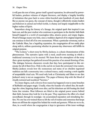 36 Chapter Three
it will pass the test oftime, garner itselfa grand reputation, be advocated by power-
ful leaders, produce volumes of elegant literature, and display a lengthy heraldry
of initiations that goes back to some white-bearded saint hundreds of years dead.
But as anyone can guess, the concept of status, though it effectively creates leaders
and followers in animal and tribal worlds, is clumsy and largely inapplicable to the
higher realms of Spirit.
Somewhere along the history of a lineage, the original spark that inspired it can
burn out, and the poor student who continues to participate in the derelict faith finds
himself trapped in a world of meaningless titles, abusive power, and empty dogma.
Proofoflineage means very little, since a tradition deprived ofits original inspiration
can continue to feed off ofits own momentum. When a particular ceremony, such as
the Catholic Mass, has a beguiling reputation, the congregation all too easily plays
along with it, seldom questioning whether its present-day observance still fulfills its
original purpose.
"The Lottery," a short story by ShirleyJackson, is a classic dramatization of this
phenomenon. The narrative opens with a rural, small-town meeting in which a
traditional ceremony is to be enacted. We learn from the atmosphere of the story
that a great mystique has gathered around the practice ofan annual drawing oflots.
The dialogue between characters reveals that they have participated in this cer-
emony for all oftheir lives. Only in the end do we learn the ceremony's true nature.
Shirley Jackson reveals how the momentum and status of an obsolete ingrained
tradition can lull a community into a cultural trance, easily creating a mob capable
of unspeakable ritual acts. We need only look at Christianity and Islam to see that
Jackson's story is not an exaggeration. The pages of history drip with the blood of
ritually tortured and murdered "heretics."
To a lesser degree, such a divorce from reason has happened even to some branches
of Kabbalah and pagan magic. Usually, when the founder of a school dies, his teach-
ings die a slow, lingering death soon after, and his inheritors are left beating the dead
horse that remains. Most followers are blind to the original power source behind
their faith, because they look for it in the past. They experience the effect of a ritual
secondhand, through its nostalgia-its accumulated reputation and stimulating fan-
fare. No one has ever trained them to lift the veil ofroutine and consensus that keeps
them cut offfrom the original fire behind the words and gestures. What are we to do,
then, in a world where the congregation is kept in ignorance of the inner workings
 