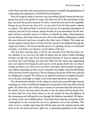 The Secret Lineage 37
of the Mass and where the esteemed priests continue to muddle through gestures of
consecration, the significance ofwhich has been forgotten?
Now, the magical adept is someone very interesting indeed, because he has out-
grown the need to be guided by status. He feeds not off of the momentum of the
past, but from the present moment. For him, a ritual does not need to be reputable,
because he can discern the value of it-or any work of art, for that matter-almost
at a glance. The spiritual flame is aroused not only by the imposing masterpieces of
antiquity, but also by the ordinary things of today. It is not uncommon for the sim-
plest and least reputable sources of wisdom to enthrall the adept. Advertisements,
nursery rhymes, and comic books are just a few of the unlikely wellsprings in which
the more advanced mind may recognize the silent voice of Spirit. The adept can
see the impetus behind these art forms directly instead of secondhand through the
"approval machine." He knows that the power of a painting, movie, or ceremonial
act exists-ever fresh, ever timeless-in the silence of the now.
The next time someone plays a CD for you and asks if you like the music, no-
tice whether or not you have the habit of asking who the artist is before deciding
whether you like the song. If you find yourself reluctant to form an opinion until
you know who is performing, you may have fallen into the status trap, suppressing
your own opinion by letting the past success of the group decide for you what is
worthy and what is not. But if you can listen to the piece and formulate an impres-
sion without requiring any facts, you are using the very simple, very powerful faculty
ofthe present-moment experience. You are letting in the power of the now, and you
are thinking for yourself. The ability to set aside the tendency to compare the pres-
ent to the past, seemingly so simple, is the most important power you possess.
The discriminative faculties of the adept are much more powerful than normal,
requiring no moral or intellectual safeguards to keep him on the top of his survival
game. He allows the voice of the past to mutter its concerns from the back seat of
his vehicle, but he will never allow the past to take the wheeL He has found a bet-
ter driver than the voice of his culture, so he can wander far from the highway of
the mainstream and still pick his way through the darkness unscathed. He discov-
ers beauty in the most unlikely places. The adept knows that the real power of the
"masterpiece" in the museum lies not in its reputation, but in the onlooker. The
work of art is a catalyst that helps him lift his spirit into the timeless beauty that
exists in his own mind and heart, right now. A painting's popularity in the college
 