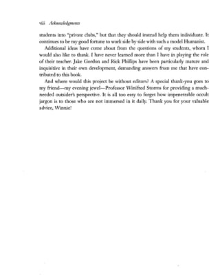 viii Acknowledgments
students into "private clubs," but that they should instead help them individuate. It
continues to be my good fortune to work side by side with such a model Humanist.
Additional ideas have come about from the questions of my students, whom I
would also like to thank. I have never learned more than I have in playing the role
of their teacher. Jake Gordon and Rick Phillips have been particularly mature and
inquisitive in their own development, demanding answers from me that have con-
tributed to this book.
And where would this project be without editors? A special thank-you goes to
my friend-my evening jewel-Professor Winifred Storms for providing a much-
needed outsider's perspective. It is all too easy to forget how impenetrable occult
jargon is to those who are not immersed in it daily. Thank you for your valuable
advice, Winnie!
 