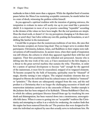 38 Chapter Three
textbooks to him is little more than a signpost. While the dignified herd of tourists
passes before the Mona Lisa muttering acceptable comments, he stands before her
in a state ofshock, witnessing the goddess within himself.
As you approach a spiritual tradition with the intention of gaining entrance, the
temptation to evaluate its status will surely rise up in your mind like a protective
shield. It is important to most of us to practice something "reputable" according
to the dictates of the values we have been taught. But the real questions are simple.
Does the ritual work, or doesn't it? Are my perceptions changing as I do these exer-
cises, or aren't they? Am I alive within my own life, pushing the boundaries, or am I
drifting like lumber in the mainstream?
I would like to propose that the mainstream traditions of our time, the ones that
have become accepted, are horses long dead. They no longer serve to awaken their
participants. Christianity, Judaism, Islam, and Buddhism in their origins were radi-
cal systems ofself-transformation. In ancient times, when their spark of inspiration
was still vibrant, the cultures in which they appeared regarded them with fear and
suspicion. Their first practitioners were ridiculed and persecuted. Anyone who is
delving into the true work of the soul, as I have mentioned in the first chapter, is
a threat to the great survival machine that sustains the tribe. Therefore, in order
for a system of spiritual development to become "safe" enough for the approval
of the mainstream, it must first be emasculated, stripped of its vanguard elements.
To become accepted by the bulk of humanity, spirituality must be "cleansed" of
magic, thereby turning it into religion. The original ritualistic elements that are
designed to liberate the individual from his cultural trance are labeled as "immoral"
or "primitive." The thorns are subsequently stripped from the rose, and the end
product is a Christianity that is no longer the challenging succession of death and
resurrection initiations carried out in the catacombs of Rome. Another example is
the Judaism that has been stripped of its Kabbalah. Tibetan Buddhism's Chod rite,
in which the solitary participant liberates himself from ego by visualizing his own
death and disintegration, has been watered down into a monotonous, unrecogniz-
able folk dance. When it comes to getting into an "acceptable" tradition like Chris-
tianity and attempting to utilize it as a vehicle for awakening, the student finds that
the engine has been removed from the car! The practices that were designed to lib-
erate the individual are replaced by ones that actually serve to indoctrinate him. He
 
