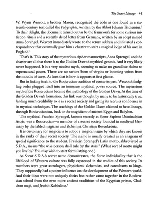 The Secret Lineage 41
w. Wynn Wescott, a brother Mason, recognized the code as one found in a six-
teenth-century text called the Polygraphia, written by the AbbotJohann Trithemius.2
To their delight, the document turned out to be the framework for some curious ini-
tiation rituals and a recently dated letter from Germany, written by an adept named
Anna Sprengel. Wescott immediately wrote to the return address and initiated a cor-
respondence that eventually gave him a charter to start a magical lodge ofhis own in
England.3
That's it. This story ofthe mysterious cipher manuscripts, Anna Sprengel, and the
charter are all that there is to the Golden Dawn's mythical genesis. And it very likely
never happened. It is a very modest myth, seeming to make no grandiose claims to
supernatural power. There are no saviors born of virgins or booming voices from
the mouths ofcaves. At least that is how it appears at first glance.
But in linking itselfto the Rosicrucian tradition ofcenturies past, Wescott's fledg-
ling order plugged itself into an immense mythical power source. The mysterious
myth ofthe Rosicrucians became the mythology ofthe Golden Dawn. At the time of
the Golden Dawn's formation, this link was thought by many to be historically true,
lending much credibility to it as a secret society and giving its recruits confidence in
its mystical techniques. The teachings ofthe Golden Dawn claimed to have lineage,
through Rosicrucianism, back to the magicians of ancient Egypt and Babylon.
The mythical Fraulein Sprengel, known secretly as Soror Sapiens Dominabitur
Astris, was a Rosicrucian-a member of a secret society founded in medieval Ger-
many by the fabled magician and alchemist Christian Rosenkreutz.
It is customary for magicians to adopt a magical name by which they are known
in the ranks of their secret society. The name is usually created as an anagram of
special significance to the student. Fraulein Sprengel's Latin motto, abbreviated as
S.D.A., means "the wise person shall rule by the stars." (What sort of motto might
you live by? You may wish to start formulating one.)
As Soror S.D.A.'s secret name demonstrates, the fierce individuality that is the
lifeblood of Western culture was fully expressed in the studies of this society. Its
members were great astrologers, physicians, alchemists, and consultants to kings.
They supposedly had a potent influence on the development ofthe Western world.
And their ideas were not uniquely theirs but rather came together in the Rosicru-
cian school from the even more ancient traditions of the Egyptian priests, Chal-
dean magi, andJewish Kabbalists.4
 