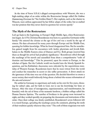 42 Chapter Three
At the time of Soror S.D.A.'s alleged correspondence with Wescott, she was a
high-ranking adept of an order within the Rosicrucian lineage called Die Goldene
Dammerung (German for "the Golden Dawn"). Her exploits, such as the charter to
Wescott, were seldom appreciated by her fellow adepts of the order, but so exalted
was her position that they never dared to question her actions openly.5
The Myth ofthe Rosicrucians
Let's go back to the beginning, to Europe's High Middle Ages, when Rosicrucian-
ism began. In 1378, Christian Rosenkreutz was born to a penniless Germanic noble
family.6 He entered the cloister at the age of five and was a monk by the age of
sixteen. He then adventured for many years through Europe and the Middle East,
questing for hidden knowledge. What he found disappointed him. But he nonethe-
less gained insight from his encounters with Arabic physicians and Jewish Kab-
balists in the Middle Eastern cities of Damcar and Fez. Both groups received him
there as though his arrival had prophetic significance.7
Rosenkreutz sifted through
the teachings of his travels and assembled from them a comprehensive "code of
doctrine and knowledge." This he presented, upon his return to Europe, to the
scholars of Spain. But the Catholic world was headed into the bloody Spanish In-
quisition, and his Kabbalistic discoveries were ridiculed by the superstitious men-
tality of Western Europe. Rosenkreutz knew that he must retreat from the world
and conduct his researches in secret or else suffer persecution. A direct attack on
the ignorance of the time was out of the question. He decided therefore to create a
secret society that would indirectly bring about a behind-the-scenes reformation of
the arts and sciences.8
He settled in Germany to experiment and study on his own for five years, choos-
ing for safety's sake, and for faith in God, not to use his knowledge for fame or
fortune. After this time of introspection, experimentation, and transformation, he
founded, with the aid of three of his monastic brethren, a hidden college called the
Domus Sanctus Spiritus. The number of brethren in the group soon increased to
eight, and they worked speedily on preparing the documents and instructions of the
order. Once their college was firmly established, Rosenkreutz's seven followers left
it to travel Europe, spreading the teachings across the continent, planting the seeds
oftheir tradition quietly wherever they went.9
The craft ofthese magicians was such
 