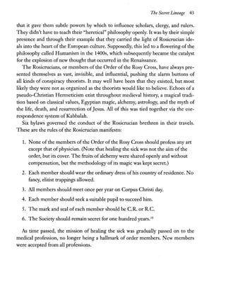 The Secret Lineage 43
that it gave them subtle powers by which to influence scholars, clergy, and rulers.
They didn't have to teach their "heretical" philosophy openly. It was by their simple
presence and through their example that they carried the light of Rosicrucian ide-
als into the heart of the European culture. Supposedly, this led to a flowering of the
philosophy called Humanism in the 1400s, which subsequently became the catalyst
for the explosion ofnew thought that occurred in the Renaissance.
The Rosicrucians, or members of the Order of the Rosy Cross, have always pre-
sented themselves as vast, invisible, and influential, pushing the alarm buttons of
all kinds of conspiracy theorists. It may well have been that they existed, but most
likely they were not as organized as the theorists would like to believe. Echoes of a
pseudo-Christian Hermeticism exist throughout medieval history, a magical tradi-
tion based on classical values, Egyptian magic, alchemy, astrology, and the myth of
the life, death, and resurrection ofJesus. All of this was tied together via the cor-
respondence system of Kabbalah.
Six bylaws governed the conduct of the Rosicrucian brethren in their travels.
These are the rules of the Rosicrucian manifesto:
1. None of the members of the Order ofthe Rosy Cross should profess any art
except that ofphysician. (Note that healing the sick was not the aim ofthe
order, but its cover. The fruits ofalchemy were shared openly and without
compensation, but the methodology of its magic was kept secret.)
2. Each member should wear the ordinary dress ofhis country ofresidence. No
fancy, elitist trappings allowed.
3. All members should meet once per year on Corpus Christi day.
4. Each member should seek a suitable pupil to succeed him.
5. The mark and seal of each member should be c.R. or R.c.
6. The Society should remain secret for one hundred years.10
As time passed, the mission of healing the sick was gradually passed on to the
medical profession, no longer being a hallmark of order members. New members
were accepted from all professions.
 