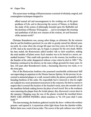 44 Chapter Three
The secret inner workings ofRosicrucianism consisted ofscholarly, magical, and
contemplative techniques designed to
afford mutual aid and encouragement in the working out of the great
problems of Life, and in discovering the secrets of Nature, to facilitate
the study of the system of philosophy founded upon the Kabbalah and
the doctrines ofHermes Trismegistus ... and to investigate the meaning
and symbolism of all that now remains of the wisdom, art and literature
of the ancient world.II
Christian Rosenkreutz was, among other things, an alchemist. By the sciences
that he and his brethren practiced, he was able to greatly extend his allotted years
on earth. At a time when the average life span was forty years, he lived to the age
of 106. And as he neared that age, he began to prepare for his own death. Before
his time ended, the Rosicrucians added another rule to their manifesto, making
the total number of bylaws seven: Each member was to be buried in a secret, un-
marked location.12 One could only speculate as to the reasons, but needless to say,
the founder of the order disappeared without a trace when he died in 1484.13 The
fraternity continued in his absence on the same college grounds for many years. In
fact, 120 years after Rosenkreutz's death, a fascinating discovery was made, or so
the story goes.
One of the Rosicrucian brethren who possessed considerable architectural skill
was supervising an expansion to the Domus Sanctus Spiritus. In the process, he un-
covered a memorial plaque in a wall, encased within the plaster, presumably of the
founding brethren of the order. He respectfully had it removed so that he might
see it placed on a more prominent monument in the cemetery. He had no reason to
suspect that it covered the location of the founder's tomb, since the seventh rule of
the manifesto forbade making known the place of one's burial. But as the workmen
were removing the plaque from the brittle plaster, they discovered a secret door in
the masonry. Chipping away the rest of the plaster revealed the inscribed letters
POST CXX ANNOS PATEBO, which translates to "In 120 years shall I come
forth."14
The next morning, the brethren gathered outside the door-without the workers
present-and opened it. A mysterious white light shone from the chamber within.
Before them was a vault ofseven sides. The source ofthe pale radiance was a ball of
 