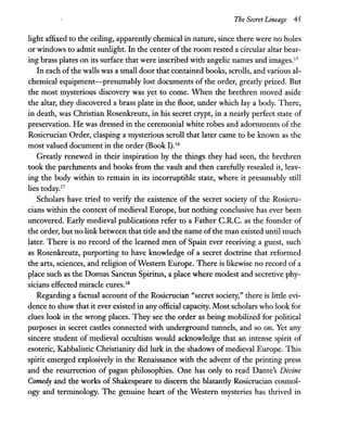 The Secret Lineage 45
light affixed to the ceiling, apparently chemical in nature, since there were no holes
or windows to admit sunlight. In the center of the room rested a circular altar bear-
ing brass plates on its surface that were inscribed with angelic names and images.ls
In each ofthe walls was a small door that contained books, scrolls, and various al-
chemical equipment-presumably lost documents of the order, greatly prized. But
the most mysterious discovery was yet to come. When the brethren moved aside
the altar, they discovered a brass plate in the fioor, under which lay a body. There,
in death, was Christian Rosenkreutz, in his secret crypt, in a nearly perfect state of
preservation. He was dressed in the ceremonial white robes and adornments of the
Rosicrucian Order, clasping a mysterious scroll that later came to be known as the
most valued document in the order (Book I).16
Greatly renewed in their inspiration by the things they had seen, the brethren
took the parchments and books from the vault and then carefully resealed it, leav-
ing the body within to remain in its incorruptible state, where it presumably still
lies today.17
Scholars have tried to verify the existence of the secret society of the Rosicru-
cians within the context of medieval Europe, but nothing conclusive has ever been
uncovered. Early medieval publications refer to a Father e.R.e. as the founder of
the order, but no link between that title and the name ofthe man existed until much
later. There is no record of the learned men of Spain ever receiving a guest, such
as Rosenkreutz, purporting to have knowledge of a secret doctrine that reformed
the arts, sciences, and religion ofWestern Europe. There is likewise no record of a
place such as the Domus Sanctus Spiritus, a place where modest and secretive phy-
sicians effected miracle cures.IS
Regarding a factual account of the Rosicrucian "secret society," there is little evi-
dence to show that it ever existed in any official capacity. Most scholars who look for
clues look in the wrong places. They see the order as being mobilized for political
purposes in secret castles connected with underground tunnels, and so on. Yet any
sincere student of medieval occultism would acknowledge that an intense spirit of
esoteric, Kabbalistic Christianity did lurk in the shadows of medieval Europe. This
spirit emerged explosively in the Renaissance with the advent of the printing press
and the resurrection of pagan philosophies. One has only to read Dante's Divine
Comedy and the works of Shakespeare to discern the blatantly Rosicrucian cosmol-
ogy and terminology. The genuine heart of the Western mysteries has thrived in
 