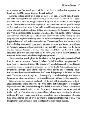 The Secret Lineage 47
most quoted and borrowed system of the occult that currently exists, appears to be
based on a lie. Why would Wescott do such a thing?
Let's try to take a look at it from his view, if we can. Wescott was a Freema-
son with heavy spiritual and occult leanings who was dissatisfied with what Free-
masonry had to offer in stodgy Victorian England. In his studies, he was highly
aware ofthe Rosicrucian spirit that pervaded his subjects ofinterest, yet the lineage
of that spirit remained unverifiable to him and his contemporaries-this at a time
when scientific analysis and fact-finding were stomping like heartless gods across
the West in the form of the industrial revolution. The role models of the Victorian
era were men of facts, lineage, and historical accuracy. The myths of religion were
only regarded as powerful if they could be factually substantiated as having actually
happened on such and such dates and times. The story ofJesus, for instance, only
had credibility if one could refer to the facts and see that, yes, a man named Jesus
of Nazareth was crucified on Golgotha in the year AD 33 and that, yes, the tomb
ofJesus was found empty. If evidence had been found thatJesus did not die at his
crucifixion (evidence that does exist, by the way19), the faith of many Christians of
that time period would have been deeply compromised.
Such a mindset, which plants its foundation on fact, paradoxically cuts itself off
from its roots in the realm of myth. It isolates the individual from the power of fic-
tion, from his own imagination. The person who founds his confidence on his past
denies the power of the present moment. Few would doubt that great truths can be
transmitted through a good drama. But who would dare to leap at forming a spiri-
tual tradition based on fiction? People don't want their prestige to be based on fairy
tales. They want status, lineage, and a heraldry ofgreat teachers that proceeds some-
how unbroken from the dawn oftime-a pecking order with verifiable credentials.
It is my beliefthat Wescott was faced with the task of bringing the spirit of Rosi-
crucianism into a school of people who were of this difficult mindset-a seemingly
impossible task. His own scholarship had failed to uncover a factual Rosicrucian
society in the spiritual undercurrent of the West. His contemporaries were mired
in the thinking ofthe time, and they would certainly not value pure insight without
evidence. For the average man, it is not enough to trust in inspiration. He must
have some external sort of prop by which to apprehend that power source, even
though the power comes not from the object, but from within himself.
 